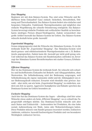 206                                   Teil 3: Was man tun kann, damit Kunden kaufen



Easy Shopping
Beginnen wir mit dem Balance-System. Was sind seine Wünsche und Be-
dürfnisse beim Einkaufen? Ganz einfach: Sicherheit, Stressfreiheit, Ord-
nung und Überschaubarkeit. Das Balance-System fordert also einfaches und
bequemes Einkaufen. Funktionale Warenpräsentation und möglichst eine
einfache Wegeführung die schnelle Orientierung ermöglicht. Das Balance-
System bevorzugt einfache Produkte mit verlässlicher Qualität zu berechen-
baren niedrigen Preisen (Dauer-Niedrigpreis). Zudem verunsichert eine
große Artikel-Auswahl das Balance-System im Gehirn. Das Balance-System
wünscht deshalb keine große Auswahl!

Experiential Shopping:
Genau entgegengesetzt sind die Wünsche des Stimulanz-Systems. Es ist die
treibende Kraft für „Experiential Shopping“. Das Stimulanz-System wird
durch genuss- und erlebnisorientierte Warenpräsentation wie z. B. Bedien-
inseln angesprochen. Zudem kann die Auswahl gar nicht groß genug sein.
Und während das Balance-System mit Handelsmarken zufrieden ist, bevor-
zugt das Stimulanz-System Herstellermarken mit starker Genuss-/Erlebnis-
Betonung.

Efficient Shopping:
Hier ist das Dominanz-System die treibende Kraft. Sie wünscht sich schnel-
les und hocheffizientes Einkaufen bei Bedarfs- und Alltagsprodukten, ohne
Wartezeiten. Die Selbstbedienung wird der Bedienung vorgezogen, weil
Selbstbedienung die eigene Autonomie stärkt und die Abhängigkeit von ei-
ner Bedienungskraft reduziert. Erwartet wird ebenfalls eine gewisse Aus-
wahl – aber nicht, um wie beim „Experiential Shopping“ zu entdecken, son-
dern um Zeit zu sparen. Aggressive Kampfpreise und Rabatte sprechen das
Dominanz-System im Gehirn besonders an

Exclusive Shopping
Auch hier hat das Dominanz-System das Sagen – allerdings sind hier seine
Wünsche etwas anders als beim „Efficient Shopping“, wo es schnell das Ta-
gesgeschäft erledigen möchte. Das Dominanz-System wünscht sich aber
auch Status und Exklusivität – insbesondere bei Produkten, die eine hohe
soziale Außenwirkung wie Mode, Autos oder Wohneinrichtungen haben.
Diese Produkte müssen vom Handel genauso inszeniert werden. Exklusives
Ambiente, exklusive Auswahl hochwertigster Produkte und von besonderer
Wichtigkeit: exklusiver Service.
 