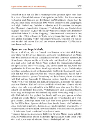 Kapitel 10: POS & POP: Der Ort der Entscheidung                         207


Betrachtet man nun die drei Erwartungswelten genauer, spürt man deut-
lich, dass offensichtlich starke Widersprüche im Gehirn des Konsumenten
vorhanden sind. Was also soll der Handel tun? Des Rätsels Lösung liegt da-
rin, dass man diese emotionalen POS-Welten konsequent mit Zielgruppen
verknüpft. Hedonisten, Genießer – teilweise auch Harmoniser bevorzugen
eher Shops mit „Experiential Shopping“, Traditionalisten und Disziplinierte
dagegen fühlen sich in „Easy Shopping“-Welten besonders wohl. Performer
schließlich lieben „Exclusive Shopping“. Gemeinsam mit Abenteurern sind
sie auch für „Efficient-Konzepte“ leicht zu begeistern. Nachdem wir jetzt die
drei großen Shopping-Welten kennengelernt haben, begleiten wir nun ei-
nen Kunden bei seinem Einkauf, um weitere unbewusste POS-Mechanis-
men kennenzulernen.

Spontan- und Impulskäufe
Die Art und Weise, wie ein Einkauf vom Kunden vorbereitet wird, hängt
sehr stark von der Art des Produkts, aber auch vom Einkaufsort ab. Wenn
eine Konsumentin durch die Einkaufsstraßen einer Großstadt bummelt, im
Schaufenster ein paar modische Schuhe sieht und diese kauft, hat sie weder
den Kauf selbst noch die Art der Ware geplant. Die Einkaufsentscheidung
fiel spontan und ohne Vorplanung. Ganz anders sieht das aus, wenn bei-
spielsweise der Ehemann dieser Kundin gerade dabei ist, das Dach im eige-
nen Haus auszubauen und im Baumarkt ein Dachfenster kaufen will. In die-
sem Fall hat er die genaue Größe des Fensters abgemessen. Zudem hat er
schon eine ziemlich genaue Vorstellung von dem Fenster, das er einbauen
will. Und weil der Baumarkt 30 Kilometer entfernt liegt, hat er schon eine
Woche vorher die Zeit für den Einkauf eingeplant. In diesem Fall spricht
man von Plankauf. Einkaufsanlässe und Einkaufsverhalten können, wie wir
sehen, also sehr unterschiedlich sein. Bildet man aber nun den Durch-
schnitt von mehreren Branchen, Produktgruppen und Einkaufsanlässen,
dann zeigt sich folgender Zusammenhang (siehe Abbildung 10.1): Ca 35 %
aller Einkäufe sind fest geplant. Der Kunde weiß also ganz genau, welchen
Artikel und welche Marke er einkaufen will. Die verbleibenden 65 % erfol-
gen spontan. Allerdings muss man auch hier etwas genauer hinschauen.
Bei der Hälfte dieser Spontankäufe weiß der Kunde, dass er ein Produkt aus
einer bestimmten Kategorie kaufen wird, zum Beispiel ein Waschmittel. Er
weiß bewusst aber noch nicht, für welche Marke er sich entscheidet, also ob
z. B. Ariel oder Persil in seinem Einkaufskorb landet.
Trotzdem kann eine unbewusste Präferenz für eine Marke längst gebildet
sein. Die verbleibende andere Hälfte sind Spontankäufe. Nicht selten wun-
dert er sich, warum und wieso er diese Artikel eingekauft hat.
 