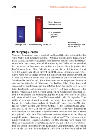 208                                    Teil 3: Was man tun kann, damit Kunden kaufen




                                                             Abbildung 10.1:
                                                             Die Entscheidung fällt
                                                             oft erst am POS


Der Eingangs-Stress
Wenn der Konsument zum ersten Mal ein Geschäft betritt, bedeutet dies für
seine Motiv- und Emotionssysteme: „Achtung, unbekanntes Territorium!“
Das Balance-System wird aktiviert. Konsumenten bleiben in der Eintrittszo-
ne deshalb kurz stehen, um sich Orientierung und Sicherheit zu verschaf-
fen. In kleineren Boutiquen reicht dazu ein kurzer Blick; in großen Ver-
kaufsräumen dauert diese Orientierungsphase bis zu 15 Sekunden. Findet
sich der Kunde nicht gleich zurecht, entsteht Stress. Dieser Stress wird ver-
stärkt, wenn der Eingangsbereich mit Sonderaktionen zugestellt wird. Im
Gehirn des Kunden erhöht sich die Konzentration der Nervenbotenstoffe
Noradrenalin und Cortisol. Diese Stressreaktion im Körper und Gehirn ist
dem Kunden oft selbst nicht bewusst. Das Problem dabei: Unter Stress und
den damit verbundenen negativen Gefühlen kauft der Kunde weit weniger.
Seine Kaufbereitschaft geht zurück, er wird vorsichtiger und meidet jedes
Risiko. Noradrenalin und Cortisol haben einen zusätzlichen negativen Ef-
fekt. Sie verändern die Wahrnehmung des Kunden, weil sie seinen Blick
sehr stark einschränken. Diese Phänomen wird in der Fachsprache „Tun-
nelblick“ genannt. Obwohl sie direkt vor seiner Nase stehen, nimmt der
Kunde die verlockenden Angebote nicht wahr. Oft dauert es einige Minuten,
bis das Gehirn wieder vom Stress-Zustand in den Normal-Modus umge-
schaltet hat. In dieser Zeit hat der Kunde aber oft schon weite Strecken im
Verkaufsraum mit sehr stark eingeschränkter Einkaufsbereitschaft hinter
sich gebracht. Wertvolle Umsatzchancen werden so oft schon im Eingang
verspielt. Verkaufsförderung im Handel beginnt am POS mit einer orientie-
rungsfreundlichen Eingangssituation. Die Orientierung wird durch eine
klare und unverstellte Wegeführung, durch ein gut sichtbares Fernleitsys-
tem und durch eine strukturierte Raumaufteilung unterstützt. Inzwischen
wissen wir, dass das Balance-System und damit die Stressbereitschaft bei
 