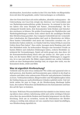 20                                                    Teil 1: Warum Kunden kaufen



missbrauchen. Inzwischen wurden in den USA eine Reihe von Bürgerinitia-
tiven mit dem Ziel gegründet, solche Untersuchungen zu verhindern.

Aber der Fortschritt lässt sich nicht aufhalten, allenfalls verlangsamen – die
Untersuchung von Coca-Cola erregte das Interesse von Universitäten und
von Marketingverantwortlichen großer Konzerne. So entstand in den letz-
ten Jahren eine neue Disziplin mit Namen „Neuromarketing“. Ihr For-
schungsziel besteht darin, dem Konsumenten beim Denken und Entschei-
den zuschauen zu können. Die großen Erwartungen der Marktforscher und
Marketingabteilungen werden nicht zuletzt durch die unzähligen Berichte
über Hirnforschung geschürt. Das Computer-Gehirnbild mit der vermeintli-
chen Lokalisation der Eigenschaften darf auch in Illustrierten nie fehlen.
Diese bunten Gehirnbilder sind meist mit Unterzeilen versehen wie „Ge-
hirnforscher haben entdeckt, wo Glaube/Gott/Sex/Autos/Erfolg in unserem
Gehirn ihren Platz haben“. Dass solche Aussagen meist Humbug sind, stört
ihre Beliebtheit nicht. Da insbesondere Manager eine besondere Freude an
bunten Bildern und einfachen Erklärungen haben, erobern Hirnbilder zu-
nehmend die Vorstandsetagen. Damit soll nicht gesagt sein, dass diese Art
der Konsumentenforschung falsch oder gar sinnlos sei. Aber ganz so ein-
fach, wie die bunten Bilder und die zugehörigen Erklärungen es suggerie-
ren, ist es nun mal nicht. Die Bilder zeigen nämlich nur, welche Gehirnbe-
reiche an einer Denkoperation beteiligt sind, sie zeigen aber nicht, was der
Konsument denkt, erlebt und fühlt.

Was ist eigentlich Hirnforschung?
Vielleicht sind Sie jetzt etwas enttäuscht? Wie schön und spannend wäre es
doch gewesen, dem Kunden und Konsumenten ganz einfach in den Kopf zu
schauen und dabei seine unbewussten Wünsche und geheimsten Gedanken
zu lesen. Verbraucherschützer, Bürgerrechtler und Moralphilosophen teilen
die Enttäuschung aus nachvollziehbaren Gründen natürlich nicht. Und viel-
leicht stellen Sie jetzt in Frage, ob die Hirnforschung überhaupt helfen
kann, den wahren Wünschen und Bedürfnissen des Konsumenten und Kun-
den auf die Spur zu kommen.

Sie kann. Wohl kein Wissenschaftsbereich hat nämlich in den letzten zwan-
zig Jahren einen solchen Aufschwung erlebt und solche wichtigen Erkennt-
nisse über das menschliche Denken und Handeln beigesteuert wie die Hirn-
forschung. Doch um zu verstehen, warum die Erkenntnisse der Hirnfor-
schung so wichtig sind, müssen wir uns zunächst kurz damit beschäftigen,
was Hirnforschung eigentlich ist.
 
