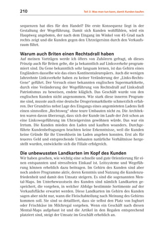 210                                   Teil 3: Was man tun kann, damit Kunden kaufen



sequenzen hat dies für den Handel? Die erste Konsequenz liegt in der
Gestaltung der Wegeführung. Damit sich Kunden wohlfühlen, wird ein
Hauptweg angeboten, der nach dem Eingang im Winkel von 45 Grad nach
rechts zeigt und die Kunden gegen den Uhrzeigersinn durch den Verkaufs-
raum führt.

Warum auch Briten einen Rechtsdrall haben
Auf meinen Vorträgen werde ich öfters von Zuhörern gefragt, ob dieses
Prinzip auch für Briten gelte, die ja bekanntlich auf Linksverkehr program-
miert sind. Da Gene bekanntlich sehr langsam lernen, ist das Gehirn eines
Engländers dasselbe wie das eines Kontinentaleuropäers. Auch die wenigen
Jahrzehnte Linksverkehr haben zu keiner Veränderung der „Links-Rechts-
Gene“ geführt. Der Versuch einer bekannten englischen Supermarktkette,
durch eine Veränderung der Wegeführung von Rechtsdrall auf Linksdrall
Patriotismus zu beweisen, endete kläglich. Das Geschäft wurde von den
englischen Kunden nicht angenommen. Wie stark diese inneren Program-
me sind, musste auch eine deutsche Drogeriemarktkette schmerzlich erfah-
ren. Der Grundriss nebst Lage des Eingangs eines angemieteten Ladens ließ
einen sinnvollen „Rechtsweg“ ohne teure Umbauten nicht zu. Die Architek-
ten waren davon überzeugt, dass sich der Kunde im Laufe der Zeit schon an
eine Linkswegeführung im Uhrzeigersinn gewöhnen würde. Das war ein
Irrtum. Die Kunden mieden den Laden und kauften woanders. Durchge-
führte Kundenbefragungen brachten keine Erkenntnisse, weil die Kunden
keine Gründe für ihr Unwohlsein im Laden angeben konnten. Erst als für
teueres Geld und entsprechende Umbauten natürliche Verhältnisse herge-
stellt wurden, entwickelte sich die Filiale erfolgreich.

Die unbewussten Landkarten im Kopf des Kunden
Wir haben gesehen, wie wichtig eine schnelle und gute Orientierung für ei-
nen entspannten und stressfreien Einkauf ist. Leitsysteme und Wegefüh-
rung können erheblich dazu beitragen. Im Gehirn des Kunden sind aber
noch andere Programme aktiv, deren Kenntnis und Nutzung die Kundenzu-
friedenheit und damit den Umsatz steigern. Es sind die sogenannten Men-
tal-Maps. Im Unterbewusstsein des Kunden sind nämlich Landkarten ge-
speichert, die vorgeben, in welcher Abfolge bestimmte Sortimente auf der
Verkaufsfläche erwartet werden. Diese Landkarten im Gehirn des Kunden
sagen aber nicht nur, wann die Fleischabteilung nach Meinung des Gehirns
kommen soll. Sie sind so detailliert, dass sie selbst den Platz von Joghurt
oder Frischkäse im Milchregal vorgeben. Wenn ein Geschäft nach diesen
Mental-Maps aufgebaut ist und die Artikel in den Regalen entsprechend
platziert sind, steigt der Umsatz im Geschäft erheblich an.
 