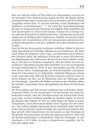 Kapitel 10: POS & POP: Der Ort der Entscheidung                       211


Doch was läuft im Gehirn ab? Das Gehirn des Konsumenten versucht, wie
wir in Kapitel 8 über Marken gesehen haben, die Welt, die Objekte und die
gemachten Erfahrungen in neuronalen Netzen abzulegen, auf die bei Bedarf
zugegriffen werden kann. Es versucht außerdem, unsere Handlungen und
Reaktionen zu beschleunigen.(10.1; 10.2) Auf Grund des Sparsamkeitsprinzips
gilt aber: So wenig neuronale Netzwerke wie möglich. Jeder zusätzliche und
neue Speicherplatz im Gehirn kostet Energie. Genauso wie es Energie kos-
tet, wenn das Bewusstsein in Aktion treten muss, weil irgendwo etwas nicht
stimmt und ein Problem gelöst werden muss. Deshalb versucht das Gehirn
möglichst viele Gewohnheiten in für den Konsumenten unbewussten Pro-
grammen abzuspeichern und diese möglichst oft in allen Situationen anzu-
wenden.
Einer der für den Konsumenten wichtigsten zeitlichen Abläufe ist sein nor-
maler Tagesablauf mit Frühstück, Mittagessen und Abendessen. Die Mahl-
zeiten bilden die Eckpunkte seines Tages, weil Mahlzeiten einen belohnen-
den Charakter haben. Im limbischen System gibt es einen Gehirnbereich,
den Hippokampus, der insbesondere für das Lernen dieser Abläufe zustän-
dig ist und diese im Neokortex abspeichert. Weil der Kunde den oben ge-
schilderten Tagesablauf tausende Male durchläuft, ist er fest als Programm
im Kopf einprogrammiert. Wenn er nun Lebensmittel einkauft, versucht
sein Gehirn dieses Grundprogramm als Orientierungshilfe einzusetzen.
Wenn die Lebensmittel in der Reihenfolge „Frühstück-Mittagessen-Abend-
essen“ angeordnet sind, fühlt sich der Kunde entspannt und kauft mehr ein.
Zuerst kommen das Brot und die Marmelade, dann das Milchregal, dann
das Fleischregal – gegenüber die Nudeln und Saucen, den Abschluss bilden
die Getränke, insbesondere Wein, und gegenüber das Regal mit dem Knab-
berzeug.
Die Warenabfolge nach den inneren Landkarten hat noch weitere umsatz-
steigernde Effekte. Da nur ein geringerer Teil der Kunden mit einem Ein-
kaufszettel einkauft, ahnt das Unterbewusstsein des Kunden beim Durch-
gang schon, welches Sortiment ungefähr als Nächstes kommt. Es bereitet
den Kunden zum Einkauf vor. Wie von selbst fliegen die Waren in seinen
Einkaufskorb, seinem Bewusstsein bleiben diese Vorgänge fast alle verbor-
gen. Eine weitere wichtige Eigenschaft dieser neuronalen Maps und Netz-
werke: Sind sie aktiviert, werden Produkte, die zum Netzwerk gehören, häu-
figer gekauft. Steht beispielsweise ein Konsument vor dem Weinregal, ist
die gesamte Konsumsituation als Netzwerk unbewusst aktiviert. Steht nun
das Knabbergebäck-Regal in unmittelbarer Nähe des Weinregals, ist sein
Abverkauf ca. 20 % höher, als wenn es beispielsweise gegenüber von Nu-
deln oder Suppen steht.
 