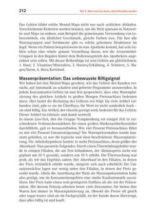 212                                      Teil 3: Was man tun kann, damit Kunden kaufen



Das Gehirn bildet solche Mental-Maps nicht nur nach zeitlichen Abläufen.
Verschiedenste Kriterien werden benutzt, um die Welt sparsam in Netzwer-
ke und Maps zu ordnen, zum Beispiel die gemeinsame Verwendung von Le-
bensmitteln, ein ähnlicher Geschmack, gleiche Farben usw. Für fast alle
Warengruppen und Sortimente gibt es solche geheimen Strukturen im
Kopf. Wenn ein Patient beispielsweise in eine Apotheke kommt, hat sein Ge-
hirn schon eine relativ genaue Vorstellung davon, wie die Arzneimittel-
Gruppen in den Regalen hinter dem Bedienungsteich des Apothekers ange-
ordnet sein sollen. Mit dieser Reihenfolge ist sein Gehirn am glücklichsten:
1. Haut, 2. Vitamine/Mineralien, 3. Husten/Erkältung, 4. Schmerz, 5. Ma-
gen/Darm, 6. Herz/Kreislauf.

Massenpräsentation: Das unbewusste Billigsignal
Wir haben bei den Mental-Maps gesehen, wie das Gehirn des Kunden ver-
sucht, auf Automatik zu schalten und gelernte Programme anzuwenden. In
jedem Konsumenten-Gehirn ist nun fest gespeichert, dass eine Warenplat-
zierung des gleichen Artikels in großen Mengen Preisnachlass bedeuten
muss. Hier lautet die Rechnung des Gehirns wie folgt: Da viele Artikel vor-
handen sind, gibt es sie im Überfluss; ihr Wert ist nicht sonderlich hoch –
sie sind billig. Ein Artikel, der einzeln gezeigt wird, bedeutet für das Gehirn:
Dieser Artikel ist exklusiv und damit wertvoll.
In einem Live-Test, den die Gruppe Nymphenburg vor einiger Zeit in ver-
schiedenen Verbrauchermärkten für einen großen Markenartikelhersteller
durchführte, galt es herauszufinden: Wie viel Prozent Preisnachlass führt
zu wie viel Prozent Umsatzsteigerung? Die Warenpräsentation wurde kon-
stant gehalten, es war die typische und oben beschriebene Massenplatzie-
rung. Die Arbeitshypothese lautete: Je mehr Preisnachlass, desto größer der
Abverkauf. Nun passierte Folgendes: Durch einen Übermittlungsfehler wur-
de in einigen Filialen, die am Test teilnahmen, der Aktionspreis nicht wie
geplant um 10 % gesenkt, sondern um 10 % erhöht. Die Überraschung war
groß, als wir das Ergebnis sahen: Der Abverkauf in den Filialen, in denen
der Preis irrtümlich erhöht wurde, steigerte sich auch erheblich! Die Um-
satzzuwächse lagen nur wenig unter den Filialen, in denen der Preis ge-
senkt wurde. Allein die Anordnung der Ware als Massenpräsentation hatte
also genügt, um im Konsumentengehirn eine starke Kaufautomatik auszu-
lösen. Der Preis hatte einen weit geringeren Einfluss als die Art der Präsen-
tation. Mit diesem Prinzip arbeiten heute viele Discounter: Sie bieten ihre
Waren fast immer in Massenplatzierung an. Obwohl die Preise oft gleich
oder sogar teurer sind als im Fachgeschäft, ist der Kunde davon überzeugt,
dass alles billig ist und kauft.
 