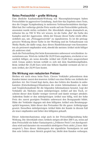 Kapitel 10: POS & POP: Der Ort der Entscheidung                         213


Rotes Preisschild – große Wirkung
Eine ähnliche Kaufautomatik-Wirkung wie Massenplatzierungen haben
Preisschilder in aggressiver Gestaltung. Auch hier das Ergebnis eines Tests,
den die Gruppe Nymphenburg in mehreren Verbrauchermärkten durchge-
führt hat: Der vorherige gleiche Preis wurde auf rote Preisschilder gedruckt,
ansonsten wurde nichts verändert. Die Abverkäufe stiegen dramatisch an,
teilweise bis zu 700 %! Wie wir wissen, ist die Farbe „Rot“ die Farbe des
Kampfes und der Aggression. Allein der Einsatz dieser Farbe reicht offen-
sichtlich aus, um „Preisaggressivität“ zu signalisieren. Es ist die preisag-
gressive Wirkung dieser Farbe in der Werbung und im Verkaufsraum von
Media Markt, die dafür sorgt, dass dieses Handelskonzept vom Konsumen-
ten als preiswert empfunden wird, obwohl die meisten Artikel nicht billiger
als anderswo sind.
Auch die Preisstellung löst beim Konsumenten unbewusst verschiedene As-
soziationen aus. Wird ein Artikel für 24,99 Euro angeboten, erscheint er we-
sentlich billiger, als wenn derselbe Artikel mit 25,00 Euro ausgezeichnet
wird. Genau anders herum verhält es sich mit dem Qualitätsempfinden.
Beim Artikel für 25,00 Euro wird eine höhere Qualität vermutet als bei ei-
nem Artikel, der 24,99 Euro kostet.

Die Wirkung von reduzierten Preisen
Bleiben wir noch etwas beim Preis. Clevere Verkäufer präsentieren dem
Kunden immer zuerst den teureren Artikel von einer Reihe von Artikeln der
gleichen Art. Der Grund liegt darin, dass das Gehirn des Kunden in unbe-
kannten (Entscheidungs)-Situationen die ersten Informationen als Anker
und Vergleichsmaßstab für die folgenden Informationen benutzt. Legt der
Verkäufer als Nächstes einen mittelpreisigen Artikel auf den Tisch, er-
scheint dieser dem Käufer weniger wertvoll und damit weniger attraktiv.
Außerdem findet er den mittelpreisigen Artikel nun billig, weil der hohe
Preis des zuerst gezeigten Produkts unbewusst den Bezugspunkt bildet.
Hätte der Verkäufer dagegen mit dem billigsten Artikel sein Beratungsge-
spräch begonnen, hätte dieser den Preisanker für die ganze Artikelgruppe
gesetzt. Denselben mittelpreisigen Artikel hätte der Kunde in diesem Fall
als teuer empfunden und lieber den billigsten gekauft.

Dieser Ankermechanismus zeigt auch in der Preisschildgestaltung hohe
Wirkung. Die Abverkäufe eines Artikels steigen oft über 200 % an, wenn auf
dem Preisschild ein hoher Fantasiepreis („Früherer Preis“) rot durchgestri-
chen wird und darunter ein wesentlich niedrigerer Preis steht („Unser Akti-
onspreis“). Dass dieser Aktionspreis der eigentliche Normalpreis ist und
ihm sein Gehirn einen Streich gespielt hat, bleibt dem Kunden verborgen.
 