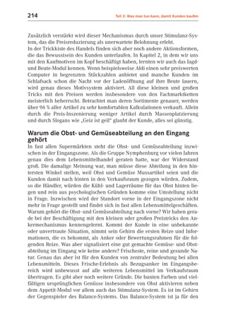 214                                    Teil 3: Was man tun kann, damit Kunden kaufen



Zusätzlich verstärkt wird dieser Mechanismus durch unser Stimulanz-Sys-
tem, das die Preisreduzierung als unerwartete Belohnung erlebt.
In der Trickkiste des Handels finden sich aber noch andere Aktionsformen,
die das Bewusstsein des Kunden unterlaufen. In Kapitel 2, in dem wir uns
mit den Kaufmotiven im Kopf beschäftigt haben, lernten wir auch das Jagd-
und Beute-Modul kennen. Wenn beispielsweise Aldi einen sehr preiswerten
Computer in begrenzten Stückzahlen anbietet und manche Kunden im
Schlafsack schon die Nacht vor der Ladenöffnung auf ihre Beute lauern,
wird genau dieses Motivsystem aktiviert. All diese kleinen und großen
Tricks mit den Preisen werden insbesondere von den Fachmarktketten
meisterlich beherrscht. Betrachtet man deren Sortimente genauer, werden
über 96 % aller Artikel zu sehr komfortablen Kalkulationen verkauft. Allein
durch die Preis-Inszenierung weniger Artikel durch Massenplatzierung
und durch Slogans wie „Geiz ist geil“ glaubt der Kunde, alles sei günstig.

Warum die Obst- und Gemüseabteilung an den Eingang
gehört
In fast allen Supermärkten steht die Obst- und Gemüseabteilung inzwi-
schen in der Eingangszone. Als die Gruppe Nymphenburg vor vielen Jahren
genau dies dem Lebensmittelhandel geraten hatte, war der Widerstand
groß. Die damalige Meinung war, man müsse diese Abteilung in den hin-
tersten Winkel stellen, weil Obst und Gemüse Mussartikel seien und die
Kunden damit nach hinten in den Verkaufsraum gezogen würden. Zudem,
so die Händler, würden die Kühl- und Lagerräume für das Obst hinten lie-
gen und rein aus psychologischen Gründen komme eine Umstellung nicht
in Frage. Inzwischen wird der Standort vorne in der Eingangszone nicht
mehr in Frage gestellt und findet sich in fast allen Lebensmittelgeschäften.
Warum gehört die Obst- und Gemüseabteilung nach vorne? Wir haben gera-
de bei der Beschäftigung mit den kleinen oder großen Preistricks den An-
kermechanismus kennengelernt. Kommt der Kunde in eine unbekannte
oder unvertraute Situation, nimmt sein Gehirn die ersten Reize und Infor-
mationen, die es bekommt, als Anker oder Bewertungsrahmen für die fol-
genden Reize. Was aber signalisiert eine gut gemachte Gemüse- und Obst-
abteilung im Eingang wie keine andere? Frischeste, reine und gesunde Na-
tur. Genau das aber ist für den Kunden von zentraler Bedeutung bei allen
Lebensmitteln. Dieses Frische-Erlebnis als Bezugsanker im Eingangsbe-
reich wird unbewusst auf alle weiteren Lebensmittel im Verkaufsraum
übertragen. Es gibt aber noch weitere Gründe. Die bunten Farben und viel-
fältigen ursprünglichen Genüsse insbesondere von Obst aktivieren neben
dem Appetit-Modul vor allem auch das Stimulanz-System. Es ist im Gehirn
der Gegenspieler des Balance-Systems. Das Balance-System ist ja für den
 