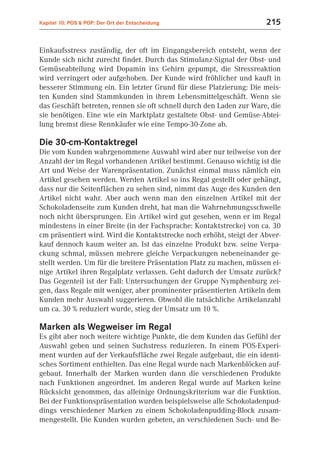 Kapitel 10: POS & POP: Der Ort der Entscheidung                       215


Einkaufsstress zuständig, der oft im Eingangsbereich entsteht, wenn der
Kunde sich nicht zurecht findet. Durch das Stimulanz-Signal der Obst- und
Gemüseabteilung wird Dopamin ins Gehirn gepumpt, die Stressreaktion
wird verringert oder aufgehoben. Der Kunde wird fröhlicher und kauft in
besserer Stimmung ein. Ein letzter Grund für diese Platzierung: Die meis-
ten Kunden sind Stammkunden in ihrem Lebensmittelgeschäft. Wenn sie
das Geschäft betreten, rennen sie oft schnell durch den Laden zur Ware, die
sie benötigen. Eine wie ein Marktplatz gestaltete Obst- und Gemüse-Abtei-
lung bremst diese Rennkäufer wie eine Tempo-30-Zone ab.

Die 30-cm-Kontaktregel
Die vom Kunden wahrgenommene Auswahl wird aber nur teilweise von der
Anzahl der im Regal vorhandenen Artikel bestimmt. Genauso wichtig ist die
Art und Weise der Warenpräsentation. Zunächst einmal muss nämlich ein
Artikel gesehen werden. Werden Artikel so ins Regal gestellt oder gehängt,
dass nur die Seitenflächen zu sehen sind, nimmt das Auge des Kunden den
Artikel nicht wahr. Aber auch wenn man den einzelnen Artikel mit der
Schokoladenseite zum Kunden dreht, hat man die Wahrnehmungsschwelle
noch nicht übersprungen. Ein Artikel wird gut gesehen, wenn er im Regal
mindestens in einer Breite (in der Fachsprache: Kontaktstrecke) von ca. 30
cm präsentiert wird. Wird die Kontaktstrecke noch erhöht, steigt der Abver-
kauf dennoch kaum weiter an. Ist das einzelne Produkt bzw. seine Verpa-
ckung schmal, müssen mehrere gleiche Verpackungen nebeneinander ge-
stellt werden. Um für die breitere Präsentation Platz zu machen, müssen ei-
nige Artikel ihren Regalplatz verlassen. Geht dadurch der Umsatz zurück?
Das Gegenteil ist der Fall: Untersuchungen der Gruppe Nymphenburg zei-
gen, dass Regale mit weniger, aber prominenter präsentierten Artikeln dem
Kunden mehr Auswahl suggerieren. Obwohl die tatsächliche Artikelanzahl
um ca. 30 % reduziert wurde, stieg der Umsatz um 10 %.

Marken als Wegweiser im Regal
Es gibt aber noch weitere wichtige Punkte, die dem Kunden das Gefühl der
Auswahl geben und seinen Suchstress reduzieren. In einem POS-Experi-
ment wurden auf der Verkaufsfläche zwei Regale aufgebaut, die ein identi-
sches Sortiment enthielten. Das eine Regal wurde nach Markenblöcken auf-
gebaut. Innerhalb der Marken wurden dann die verschiedenen Produkte
nach Funktionen angeordnet. Im anderen Regal wurde auf Marken keine
Rücksicht genommen, das alleinige Ordnungskriterium war die Funktion.
Bei der Funktionspräsentation wurden beispielsweise alle Schokoladenpud-
dings verschiedener Marken zu einem Schokoladenpudding-Block zusam-
mengestellt. Die Kunden wurden gebeten, an verschiedenen Such- und Be-
 