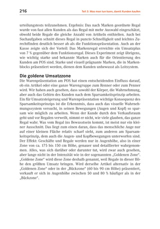 216                                   Teil 3: Was man tun kann, damit Kunden kaufen



urteilungstests teilzunehmen. Ergebnis: Das nach Marken geordnete Regal
wurde von fast allen Kunden als das Regal mit mehr Auswahl eingeschätzt,
obwohl beide Regale die gleiche Anzahl von Artikeln enthielten. Auch bei
Suchaufgaben schnitt dieses Regal in puncto Schnelligkeit und leichtes Zu-
rechtfinden deutlich besser ab als die Funktionspräsentation. Auch an der
Kasse zeigte sich der Vorteil: Das Markenregal erreichte ein Umsatzplus
von 7 % gegenüber dem Funktionsregal. Dieses Experiment zeigt übrigens,
wie wichtig starke und bekannte Marken auch für die Orientierung des
Kunden am POS sind. Starke und visuell prägnante Marken, die in Marken-
blocks präsentiert werden, dienen dem Kunden unbewusst als Leitsystem.

Die goldene Umsatzzone
Die Warenpräsentation am POS hat einen entscheidenden Einfluss darauf,
ob ein Artikel oder eine ganze Warengruppe zum Renner oder zum Penner
wird. Wir haben auch gesehen, dass sowohl der Körper, die Wahrnehmung,
aber auch das Gehirn des Kunden nach dem Sparsamkeitsprinzip arbeiten.
Ein für Umsatzsteigerung und Warenpräsentation wichtige Konsequenz des
Sparsamkeitsprinzips ist die Erkenntnis, dass auch das visuelle Wahrneh-
mungssystem versucht, in seinen Bewegungen (Augen und Kopf) so spar-
sam wie möglich zu arbeiten. Wenn der Kunde durch den Verkaufsraum
geht und vor Regalen verweilt, nimmt er nicht, wie viele glauben, das ganze
Regal wahr. Was vom Regal ins Bewusstsein kommt, ist meist nur ein klei-
ner Ausschnitt. Das liegt zum einen daran, dass das menschliche Auge nur
auf einer kleinen Fläche relativ scharf sieht, zum anderen am Sparsam-
keitsprinzip, dem auch die Augen- und Kopfbewegungen unterworfen sind.
Der Effekt: Geschäfte und Regale werden nur in Augenhöhe, also in einer
Zone von ca. 175 bis 150 cm Höhe, genauer und detaillierter wahrgenom-
men. Alles, was sich darüber oder darunter tut, wird zwar auch gesehen,
aber lange nicht in der Intensität wie in der sogenannten „Goldenen Zone“.
„Goldene Zone“ wird diese Zone deshalb genannt, weil Regale in dieser Hö-
he den größten Umsatz bringen. Wird derselbe Artikel alternativ in der
„Goldenen Zone“ oder in der „Bückzone“ (60 bis 90 cm Höhe) präsentiert,
verkauft er sich in Augenhöhe zwischen 50 und 80 % häufiger als in der
„Bückzone“.
 