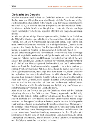 218                                    Teil 3: Was man tun kann, damit Kunden kaufen



Die Macht des Geruchs
Mit dem unbewussten Einfluss von Gerüchen haben wir uns im Laufe des
Buches kurz beschäftigt. Doch auch im Handel wird die Nase immer stärker
entdeckt und umschmeichelt. Mit Erfolg: So stieg der Umsatz einer Bäckerei
um über 30 %, als sie den frischen Brotgeruch aus der Backstube mittels
Ventilatoren auf die Straße blies. Die gleichen Leute, die Wochen und Tage
zuvor gleichgültig vorbeiliefen, strömten plötzlich wie magisch angezogen
hinein.
Inzwischen gibt es einige Klimaanlagenhersteller, die bei ihren Produkten
die Möglichkeit bieten, spezielle Gerüche beizumischen. Gleichzeitig stellen
Firmen, die sich auf Geruchsdesign spezialisiert haben, eine Palette von
über 30.000 Gerüchen zur Auswahl. Das wichtigste Ziel des „Geruchsmana-
gements“ im Handel ist heute, den Kunden möglichst lange im Laden zu
halten. Je länger ein Kunden im Laden verweilt, desto mehr kauft er.
Bei der Entscheidung über die Verweildauer spielt aber die Nase eine unge-
heuer wichtige Rolle. Verbrauchte, miefige Luft oder störende Gerüche akti-
vieren das Balance-System und führen zu einem Gefühl der Unlust. Das ver-
anlasst den Kunden, das Geschäft schneller zu verlassen. Deshalb wird heu-
te oft die Luft aus Klimaanlagen mit leichten Gerüchen der Frische und der
Natur maskiert. Der Kundennase wird so suggeriert, sie stünde in einer ge-
sunden frischen Umgebung. Auf diese Weise kann die Verweildauer um bis
zu 5 % gesteigert werden, das klingt zwar nach nicht viel, macht sich aber
im Laufe eines Jahres trotzdem im Umsatz erheblich bemerkbar. Allerdings
mussten hier besonders forsche Händler schon teures Lehrgeld bezahlen:
Nach dem Motto „je mehr, desto besser“ mischten sie Geruchsessenzen in
einer so starken Konzentration bei, dass man sie bewusst riechen konnte.
Von den Kunden wurde dies als Störung und Belästigung empfunden, was
zum frühzeitigen Verlassen des Geschäfts führte.
Aber nicht nur der Geruch des ganzen Geschäfts wirkt auf die Kaufent-
scheidung ein, auch der Duft einzelner Warengruppen oder Artikel zeigt
Wirkung. Ein Beispiel dafür sind Sportschuhe, denn diese haben von Haus
aus ein Problem. Bei ihrer Produktion werden übelriechende Kleber einge-
setzt und im Transport-Container in Fernost, wo die meisten Schuhe produ-
ziert werden, erhalten sie noch einen Extraschuss stinkendes Mottenpulver
für die lange Reise. Was hier ankommt, hat dann für die Nase wenig mit Fit-
ness und Wellness zu tun. Deswegen werden die Schuhe zunächst einer län-
geren, intensiven Geruchsbehandlung unterzogen. In den Regalen des
Sporthandels finden sich oft noch zusätzliche Geruchsspender, die einen
Ledergeruch ausstrahlen, um die Fernost-Chemie-Gerüche zu überdecken
und die Schuhe wertvoller erscheinen zu lassen.
 