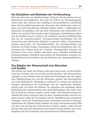 Kapitel 1: Hirnforschung – den geheimen Verführern auf der Spur          21


Die Disziplinen und Methoden der Hirnforschung
Hört oder liest man von „Hirnforschung“, klingt das für die meisten sehr ge-
heimnisvoll und kompliziert. Das liegt am Gehirn als Forschungsgegen-
stand selbst, aber auch an den vielfältigen wissenschaftlichen Unterdiszip-
linen, die das größte Geheimnis des Menschen, die Arbeitsweise seines Ge-
hirns, mit unterschiedlichsten Methoden lüften wollen.(1.2) Zellbiologen bei-
spielsweise beschäftigen sich mit dem chemischen und elektrischen Ver-
halten von einzelnen Nervenzellen oder Zellgruppen. Neurobiologen erkun-
den die Struktur unseres Gehirns, die Funktion einzelner Gehirnbereiche
und wie sie zusammenspielen. Neurophysiologen beschäftigen sich mit
chemischen und elektrischen Abläufen in unserem Gehirn. Neuroendokri-
nologen interessiert, wie Nervenbotenstoffe, also Neurotransmitter und
Hormone im Gehirn wirken. Neurologen suchen bei Krankheiten oder Ver-
letzungen des Gehirns nach den Ursachen. Neurogenetiker schauen, wie
bestimmte Gene unser Gehirn und damit unser Verhalten beeinflussen.
Neuropsychologen schließlich untersuchen die Beziehungen zwischen Ge-
hirnfunktionen und Verhalten mit den Methoden der experimentellen Psy-
chologie.

Das Babylon der Wissenschaft vom Menschen
und Kunden
Nun werden Sie sagen, das klingt ja alles ganz interessant, was die Hirnfor-
scher da so treiben, aber was hat das mit dem Kunden- oder Konsumenten-
verhalten zu tun? Reicht nicht die klassische Psychologie oder die empiri-
sche Marktforschung aus, um den Menschen, genauer den Konsumenten,
und seine Bedürfnisse vollständig zu erklären? So wichtig und richtig die
heutigen Erkenntnisse der Psychologie und der empirischen Marktfor-
schung sind, sie haben ein Problem: Sie entstehen und entstanden durch
Beobachtung des Kaufverhaltens oder durch Befragungen. Was dabei wirk-
lich im Kopf des Kunden vorgeht, welche Motiv- und Emotionssysteme tat-
sächlich im Gehirn existieren und wie diese zusammenwirken und das Ver-
halten steuern, blieb der Psychologie und der Marktforschung weitgehend
verborgen. Durch die Verknüpfung dieser Disziplinen mit den Forschungs-
ergebnissen der Hirnforschung entsteht ein neues und faszinierendes Bild
von dem, was im Kopf des Konsumenten wirklich vorgeht. Anders herum
gilt das aber auch: Die Erkenntnisse der Hirnforschung erhalten nur in Ver-
knüpfung mit der Psychologie eine praxisrelevante Erklärungskraft.
 