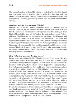 224                                   Teil 3: Was man tun kann, damit Kunden kaufen



Cleverness beweisen wollen. Mit seinem erweiterten Non-Food-Sortiment
und den damit verbundenen Preis-Aktionen aktiviert Aldi aber auch das
Beute- und Jagd-Modul im Kopf der Kunden. Dadurch erhält die Marke Aldi
eine gewisse Spannung, gleichzeitig werden auch jüngere Käuferschichten
erreicht.

dm-Drogeriemarkt: Vertrauen und Offenheit
Bewegen wir uns auf der Limbic® Map in den Sektor der Offenheit und des
sanften Genusses, in die Wellness-Position. Perfekt positioniert hat sich
hier das Karlsruher Unternehmen dm-Drogeriemarkt. Mit dem Slogan „Hier
bin ich Mensch, hier kauf ich ein“ drückt das Unternehmen seine Philoso-
phie aus. Obwohl dieses Marktsegment von ungeheurer Verdrängung und
von Preiskampf bestimmt wird, wächst dm-Drogeriemarkt schneller und
liegt auch in der Rendite weit über dem Markt. Vom Warenangebot über die
Gestaltung der Verkaufsräume bis hin zur Werbung wird diese besondere
Stimmung erlebbar gemacht. Wen spricht dm mit dieser Philosophie beson-
ders an? Eindeutig Frauen im Alter von 30 bis 35 Jahren mit dem „Harmo-
niser- und Genießer-Profil“. Genau diese Zielgruppe gibt am meisten Geld
für Drogeriemarkt-Produkte aus.

Ikea: Wohnst du noch oder lebst du schon?
Etwas weiter oben in der Limbic® Map in Richtung Stimulanz treffen wir
auf Ikea. Der Slogan: „Wohnst du noch oder lebst du schon?“ hat den Slogan
„Entdecke die Möglichkeiten“ abgelöst. Auf den ersten Blick scheint der Un-
terschied nicht groß, aber nachdem wir im Kapitel Cue-Management ge-
lernt haben, dass es auf jedes Wort und feinste Nuancen ankommt, spüren
wir den Unterschied. „Entdecke die Möglichkeiten“ lag etwas mehr zwi-
schen Stimulanz und Abenteuer, während „Wohnst du noch oder lebst du
schon?“ etwas ruhiger und harmonischer klingt. Mit dieser kleinen Verän-
derung in Richtung Balance ist auch eine Veränderung der Kernzielgruppe
verbunden. Mit „Entdecke die Möglichkeiten“ sprach Ikea junge Frauen,
aber auch junge Männer im Alter zwischen 20 und 30 Jahren an. „Wohnst
du noch ...“ dagegen ist etwas weiblicher und richtet sich mit einem Schuss
Balance an Frauen und Männer, die ca. drei bis vier Jahre älter sind.
Durch ein konsequentes Retail Branding wird der Kunde also zum Besuch
des Handelsunternehmens motiviert. Doch Voraussetzung dafür ist, dass
der POS und seine vielen Signale stimmig sind und die Mitarbeiter die Stra-
tegie verstehen und leben. Nur ein perfektes Retail Branding sichert Unter-
nehmen einen Logenplatz im Gehirn des Konsumenten.
 