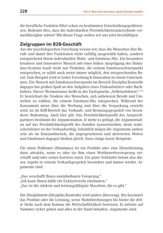 228                                     Teil 3: Was man tun kann, damit Kunden kaufen



die berufliche Funktion führt schon zu bestimmten Entscheidungspräferen-
zen. Bedeutet dies, dass die individuellen Persönlichkeitsunterschiede ver-
nachlässigbar wären? Mit dieser Frage wollen wir uns jetzt beschäftigen

Zielgruppen im B2B-Geschäft
Aus der psychologischen Forschung wissen wir, dass die Menschen ihre Be-
rufe und damit ihre Funktionen nicht zufällig ausgewählt haben, sondern
entsprechend ihrem individuellen Motiv- und Emotions-Mix. Ein besonders
kreativer und innovativer Mensch mit einer hohen Ausprägung des Stimu-
lanz-Systems kauft nicht nur Produkte, die seinem Emotionsschwerpunkt
entsprechen, er wählt auch wenn immer möglich, den entsprechenden Be-
ruf. Zum Beispiel wird er Leiter Forschung & Innovation in einem Unterneh-
men. Ein Mensch mit Emotionsschwerpunkt im Bereich Disziplin/Kontrolle
dagegen hat großen Spaß an den Aufgaben eines Einkaufsleiters oder Buch-
halters. Dieser Mechanismus heißt in der Fachsprache „Selbstselektion“.(5.4)
Er bezeichnet die Tendenz des Menschen, sich unbewusst Berufe und Um-
welten zu wählen, die seinem Emotions-Mix entsprechen. Während der
Konsument meist über die Werbung und über die Verpackung erreicht
wird, ist im B2B-Bereich das Verkaufs- und Beratungsgespräch von beson-
derer Bedeutung. Auch hier gilt: Das Persönlichkeitsprofil des Ansprech-
partners bestimmt die Argumentation. Je mehr es gelingt, die Argumentati-
on auf das Persönlichkeitsprofil des Kunden zuzuschneiden, desto wahr-
scheinlicher ist der Verkaufserfolg. Inhaltlich mögen die Argumente andere
sein als im Konsumbereich, die angesprochenen und aktivierten Motive
und Emotionen dagegen bleiben gleich. Dazu einige kurze Beispiele:

Für einen Performer (Dominanz) ist ein Produkt oder eine Dienstleistung
dann attraktiv, wenn es oder sie ihm einen Wettbewerbsvorsprung ver-
schafft und/oder seiner Karriere nutzt. Ein guter Verkäufer betont also die-
sen Aspekt in seinem Verkaufsgespräch besonders und immer wieder. Ar-
gumente sind:

„Das verschafft Ihnen uneinholbaren Vorsprung.“
„Ich kann Ihnen dafür ein Exklusivrecht einräumen.“
„Das ist die stärkste und leistungsfähigste Maschine, die es gibt.“

Der Disziplinierte (Disziplin/Kontrolle) wird anders überzeugt. Ihn fasziniert
das Produkt oder die Leistung, wenn Modellrechnungen bis hinter die drit-
te Stelle nach dem Komma die Wirtschaftlichkeit beweisen. Er möchte auf
Nummer sicher gehen und alles in der Hand behalten. Argumente sind:
 