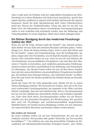 22                                                    Teil 1: Warum Kunden kaufen



Aber es gibt auch ein Problem: Jede der aufgezählten Disziplinen der Hirn-
forschung ist in ihren Methoden und Zielen hoch spezialisiert, spricht ihre
eigene Sprache, publiziert in eigenen Zeitschriften und besucht die eigenen
Kongresse. Durch die hohe Spezialisierung fehlt vielen Gehirnforschern
meist das Wissen der Nachbardisziplin. Genau das aber ist ein Ziel von
Brain View: Die Erkenntnisse dieser verschiedenen Forschungsrichtungen
sollen so weit verdichtet und vereinfacht werden, dass der Marketing- und
Verkaufspraktiker in seiner täglichen Arbeit etwas damit anfangen kann.

Ein fiktiver Rundgang durch das modernste Forschungs-
institut der Welt
Wenn wir auf die Frage „Warum kauft der Kunde?“ eine Antwort suchen,
dann dürfen wir uns nicht mit einfachen Rezepten zufrieden geben. Verhei-
ßungen wie „Wenn du deinen Kunden liebst, wird er auch dich lieben und
bei dir kaufen“, sorgen auf Verkaufstrainings zwar für bestätigenden Ap-
plaus, tragen aber zum Verständnis, was im Kopf des Kunden geschieht, we-
nig bei. Gute Antworten finden wir nur, wenn wir uns die Zeit nehmen, die
verschiedensten wissenschaftlichen Perspektiven vom und über den Men-
schen (= Kunde) zu betrachten, nach möglichen gemeinsamen Erklärungs-
mustern suchen und diese anschließend in die Marketing- und Verkaufspra-
xis übertragen. Aus diesem Grund wollen wir uns im Rest dieses Kapitels
kurz mit den unterschiedlichen wissenschaftlichen Perspektiven beschäfti-
gen, die fundiert dazu beitragen können, „das Geheimnis Kunde“ zu lüften.
Dem Ziel und Zweck des Buches gemäß hat die Hirnforschung ein besonde-
res Gewicht.
Damit das Ganze für Sie nicht langweilig wird, möchte ich Sie zu einem
kleinen Rundgang einladen. Wir besuchen ein riesiges, aber nur in der Fan-
tasie existierendes Forschungsinstitut, das irgendwo in der Mitte zwischen
Oxford, Cambridge, Harvard und Stanford liegt. Dieses Forschungsinstitut
hat nur ein Ziel, nämlich das menschliche Denken und Verhalten aufzuklä-
ren. Unter dem Dach dieses Forschungsinstituts treffen wir auf Wissen-
schaftler aus den genannten Disziplinen der Hirnforschung. Wir sprechen
aber auch mit Psychologen und sozialwissenschaftlich ausgerichteten
Marktforschern. Im Verlauf unseres Rundgangs werden wir nun erkennen,
wie unterschiedlich Menschen und Kunden erklärt werden können.

Das Gehirn als Netzwerk
Im ersten Gebäude treffen wir auf jene Gehirnforscher, die sich mit der
Funktion einzelner Nervenzellen oder großer Netzwerke aus Nervenzellen
beschäftigen.(B7; 1.4) Sie erklären uns, dass das menschliche Verhalten im We-
sentlichen auf informationstheoretischen Prinzipien basiert. „Das Gehirn
 