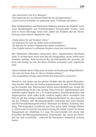 Kapitel 11: Warum auch das B2B-Geschäft hochemotional ist              229


„Das amortisiert sich in X Monaten.“
„Wir haben das bis ins kleinste Detail für Sie durchgerechnet.“
„Unser Service-Techniker ist spätestens nach 75 Minuten bei Ihnen.“

Beim Traditionalisten und Harmoniser (Balance) gewinnt das Produkt, wenn
seine Standfestigkeit und Problemlosigkeit herausgestellt werden. Auch
wird er davon überzeugt, wenn viele andere das Produkt oder die Dienst-
leistung schon nutzen. Argumente sind:

„Damit gehen Sie auf Nummer sicher.“
„Da brauchen Sie sich um nichts mehr zu kümmern.“
„Da müssen Sie in Ihrer Organisation nichts verändern.“
„Das Produkt nutzen X zufriedene Kunden schon seit vielen Jahren.

Den Hedonisten (Stimulanz) interessiert diese Argumentation überhaupt
nicht. Er ist begeistert, wenn man ihm die einzigartigen, neuen Seiten eines
Produkts aufzeigt. Auch fasziniert ihn als Individualist die Aussicht, der
Erste und Einzige zu sein, der dieses Produkt verwenden wird. Argumente
sind:

„Dieses Produkt bietet völlig neue, bis heute nicht gekannte Möglichkeiten.“
„Sie sind der Erste, dem wir dieses Produkt anbieten.“
„Das ausgefallene Design unterstreicht den innovativen Anspruch.“

Obwohl es sich immer um das gleiche Produkt oder die gleiche Dienstleis-
tung handelt, fällt also die Nutzen-Argumentation je nach Persönlichkeits-
typ des Kunden oder Interessenten höchst unterschiedlich aus. Gerade für
Verkaufstrainings ist das sehr wichtig. Diese Form der Argumentation setzt
natürlich andere Regeln, wie z. B. Fragetechniken, Abschlusstechniken und
Körpersprache, nicht außer Kraft, sondern ergänzt diese wesentlich und
füllt sie mit den richtigen Inhalten. Erfolgsentscheidend ist, dass man sich
auf das Verkaufs- oder Beratungsgespräch vorbereitet und seine Kunden
und ihr Persönlichkeitsprofil erfasst. Merkmale wie Hobbys, Funktion, Klei-
dung, Überzeugungen, Geschlecht und Alter geben dafür wichtige Hinwei-
se. Interessant ist auch die Zusammensetzung der Limbic Types® im oberen
Management wie Abbildung 11.1 zeigt. Sie unterscheidet sich enorm vom
deutschen Bevölkerungsdurchschnitt. Insbesondere der Anteil der Perfor-
mer hat sich vervielfacht – während die Harmoniser dramatisch verloren
haben.
 