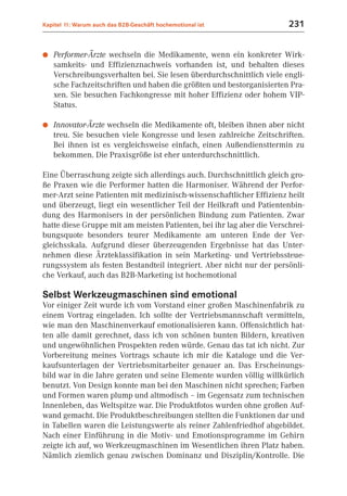 Kapitel 11: Warum auch das B2B-Geschäft hochemotional ist              231


●   Performer-Ärzte wechseln die Medikamente, wenn ein konkreter Wirk-
    samkeits- und Effizienznachweis vorhanden ist, und behalten dieses
    Verschreibungsverhalten bei. Sie lesen überdurchschnittlich viele engli-
    sche Fachzeitschriften und haben die größten und bestorganisierten Pra-
    xen. Sie besuchen Fachkongresse mit hoher Effizienz oder hohem VIP-
    Status.

●   Innovator-Ärzte wechseln die Medikamente oft, bleiben ihnen aber nicht
    treu. Sie besuchen viele Kongresse und lesen zahlreiche Zeitschriften.
    Bei ihnen ist es vergleichsweise einfach, einen Außendiensttermin zu
    bekommen. Die Praxisgröße ist eher unterdurchschnittlich.

Eine Überraschung zeigte sich allerdings auch. Durchschnittlich gleich gro-
ße Praxen wie die Performer hatten die Harmoniser. Während der Perfor-
mer-Arzt seine Patienten mit medizinisch-wissenschaftlicher Effizienz heilt
und überzeugt, liegt ein wesentlicher Teil der Heilkraft und Patientenbin-
dung des Harmonisers in der persönlichen Bindung zum Patienten. Zwar
hatte diese Gruppe mit am meisten Patienten, bei ihr lag aber die Verschrei-
bungsquote besonders teurer Medikamente am unteren Ende der Ver-
gleichsskala. Aufgrund dieser überzeugenden Ergebnisse hat das Unter-
nehmen diese Ärzteklassifikation in sein Marketing- und Vertriebssteue-
rungssystem als festen Bestandteil integriert. Aber nicht nur der persönli-
che Verkauf, auch das B2B-Marketing ist hochemotional

Selbst Werkzeugmaschinen sind emotional
Vor einiger Zeit wurde ich vom Vorstand einer großen Maschinenfabrik zu
einem Vortrag eingeladen. Ich sollte der Vertriebsmannschaft vermitteln,
wie man den Maschinenverkauf emotionalisieren kann. Offensichtlich hat-
ten alle damit gerechnet, dass ich von schönen bunten Bildern, kreativen
und ungewöhnlichen Prospekten reden würde. Genau das tat ich nicht. Zur
Vorbereitung meines Vortrags schaute ich mir die Kataloge und die Ver-
kaufsunterlagen der Vertriebsmitarbeiter genauer an. Das Erscheinungs-
bild war in die Jahre geraten und seine Elemente wurden völlig willkürlich
benutzt. Von Design konnte man bei den Maschinen nicht sprechen; Farben
und Formen waren plump und altmodisch – im Gegensatz zum technischen
Innenleben, das Weltspitze war. Die Produktfotos wurden ohne großen Auf-
wand gemacht. Die Produktbeschreibungen stellten die Funktionen dar und
in Tabellen waren die Leistungswerte als reiner Zahlenfriedhof abgebildet.
Nach einer Einführung in die Motiv- und Emotionsprogramme im Gehirn
zeigte ich auf, wo Werkzeugmaschinen im Wesentlichen ihren Platz haben.
Nämlich ziemlich genau zwischen Dominanz und Disziplin/Kontrolle. Die
 