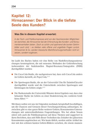234


Kapitel 12:
Hirnscanner: Der Blick in die tiefste
Seele des Kunden?

    Was Sie in diesem Kapitel erwartet:
    In der Fach- und Publikumspresse wird von den faszinierenden Möglichkei-
    ten berichtet, die Hirnscanner bei der Erforschung des Kunden- und Konsu-
    mentenverhalten bieten. Doch so schön und spannend die bunten Gehirn-
    bilder auch sind – es bleiben viele offene und ungelöste Fragen zurück.
    Hirnscanner & Co. werden klassische Marktforschungsmethoden nicht er-
    setzen, sondern ergänzen.


Im Laufe des Buches haben wir eine Reihe von Marktforschungsuntersu-
chungen kennengelernt, die mit neuesten Methoden der Gehirnforschung
insbesondere der funktionellen Magnet-Resonanz-Tomografen (fMRI)
durchgeführt wurden:

●   Die Coca-Cola-Studie, die nachgewiesen hat, dass sich Coca-Cola anders
    im Gehirn darstellt, als Pepsi Cola.(12.7)

●   Die Sportwagen-Studie, die an der Universität Ulm für DaimlerChrysler
    durchgeführt wurde und die Unterschiede zwischen Sportwagen und
    Kleinwagen im Gehirn zeigte.(12.2)

●   Die Markenstudie der Universität Münster deren Ergebnis war, dass eine
    bekannte Marke im Gehirn zu einer Deaktivierung des vorderen Groß-
    hirns führt.(12.4)

Mit ihnen wollen wir uns im Folgenden nochmals beispielhaft beschäftigen,
um die Chancen und Grenzen dieser Forschungsrichtung aufzuzeigen. In-
zwischen gibt es eine ganze Reihe weiterer Gehirn-/Konsumenten-Untersu-
chungen mit unterschiedlichsten Fragestellungen. Wie bei allem Neuen
stürzt sich auch die Publikumspresse auf diese Themen und suggeriert in
ihren Berichten, dass mit Hilfe dieser Techniken das Zeitalter des gläsernen
Konsumenten angebrochen sei. Wie heute üblich, werden solche Artikel im-
mer mit den schönen bunten Gehirn-Bildern versehen, die einem staunen-
 