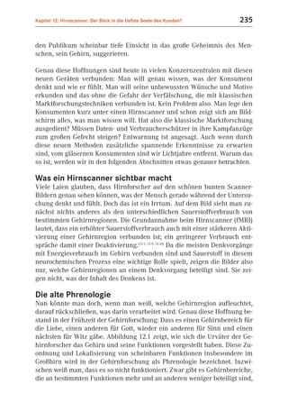 Kapitel 12: Hirnscanner: Der Blick in die tiefste Seele des Kunden?         235


den Publikum scheinbar tiefe Einsicht in das große Geheimnis des Men-
schen, sein Gehirn, suggerieren.

Genau diese Hoffnungen sind heute in vielen Konzernzentralen mit diesen
neuen Geräten verbunden: Man will genau wissen, was der Konsument
denkt und wie er fühlt. Man will seine unbewussten Wünsche und Motive
erkunden und das ohne die Gefahr der Verfälschung, die mit klassischen
Marktforschungstechniken verbunden ist. Kein Problem also. Man lege den
Konsumenten kurz unter einen Hirnscanner und schon zeigt sich am Bild-
schirm alles, was man wissen will. Hat also die klassische Marktforschung
ausgedient? Müssen Daten- und Verbraucherschützer in ihre Kampfanzüge
zum großen Gefecht steigen? Entwarnung ist angesagt. Auch wenn durch
diese neuen Methoden zusätzliche spannende Erkenntnisse zu erwarten
sind, vom gläsernen Konsumenten sind wir Lichtjahre entfernt. Warum das
so ist, werden wir in den folgenden Abschnitten etwas genauer betrachten.

Was ein Hirnscanner sichtbar macht
Viele Laien glauben, dass Hirnforscher auf den schönen bunten Scanner-
Bildern genau sehen können, was der Mensch gerade während der Untersu-
chung denkt und fühlt. Doch das ist ein Irrtum. Auf dem Bild sieht man zu-
nächst nichts anderes als den unterschiedlichen Sauerstoffverbrauch von
bestimmten Gehirnregionen. Die Grundannahme beim Hirnscanner (fMRI)
lautet, dass ein erhöhter Sauerstoffverbrauch auch mit einer stärkeren Akti-
vierung einer Gehirnregion verbunden ist; ein geringerer Verbrauch ent-
spräche damit einer Deaktivierung.(12.1; 12.9; 12.10) Da die meisten Denkvorgänge
mit Energieverbrauch im Gehirn verbunden sind und Sauerstoff in diesem
neurochemischen Prozess eine wichtige Rolle spielt, zeigen die Bilder also
nur, welche Gehirnregionen an einem Denkvorgang beteiligt sind. Sie zei-
gen nicht, was der Inhalt des Denkens ist.

Die alte Phrenologie
Nun könnte man doch, wenn man weiß, welche Gehirnregion aufleuchtet,
darauf rückschließen, was darin verarbeitet wird. Genau diese Hoffnung be-
stand in der Frühzeit der Gehirnforschung: Dass es einen Gehirnbereich für
die Liebe, einen anderen für Gott, wieder ein anderen für Sinn und einen
nächsten für Witz gäbe. Abbildung 12.1 zeigt, wie sich die Urväter der Ge-
hirnforscher das Gehirn und seine Funktionen vorgestellt haben. Diese Zu-
ordnung und Lokalisierung von scheinbaren Funktionen insbesondere im
Großhirn wird in der Gehirnforschung als Phrenologie bezeichnet. Inzwi-
schen weiß man, dass es so nicht funktioniert. Zwar gibt es Gehirnbereiche,
die an bestimmten Funktionen mehr und an anderen weniger beteiligt sind,
 