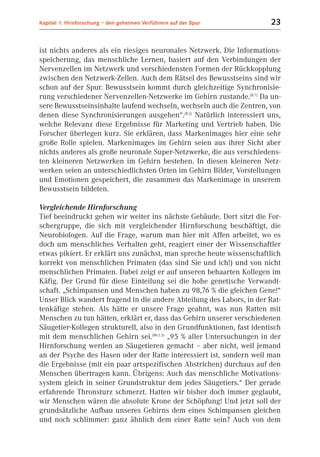 Kapitel 1: Hirnforschung – den geheimen Verführern auf der Spur         23


ist nichts anderes als ein riesiges neuronales Netzwerk. Die Informations-
speicherung, das menschliche Lernen, basiert auf den Verbindungen der
Nervenzellen im Netzwerk und verschiedensten Formen der Rückkopplung
zwischen den Netzwerk-Zellen. Auch dem Rätsel des Bewusstseins sind wir
schon auf der Spur. Bewusstsein kommt durch gleichzeitige Synchronisie-
rung verschiedener Nervenzellen-Netzwerke im Gehirn zustande.(B.7) Da un-
sere Bewusstseinsinhalte laufend wechseln, wechseln auch die Zentren, von
denen diese Synchronisierungen ausgehen“.(B.2) Natürlich interessiert uns,
welche Relevanz diese Ergebnisse für Marketing und Vertrieb haben. Die
Forscher überlegen kurz. Sie erklären, dass Markenimages hier eine sehr
große Rolle spielen. Markenimages im Gehirn seien aus ihrer Sicht aber
nichts anderes als große neuronale Super-Netzwerke, die aus verschiedens-
ten kleineren Netzwerken im Gehirn bestehen. In diesen kleineren Netz-
werken seien an unterschiedlichsten Orten im Gehirn Bilder, Vorstellungen
und Emotionen gespeichert, die zusammen das Markenimage in unserem
Bewusstsein bildeten.

Vergleichende Hirnforschung
Tief beeindruckt gehen wir weiter ins nächste Gebäude. Dort sitzt die For-
schergruppe, die sich mit vergleichender Hirnforschung beschäftigt, die
Neurobiologen. Auf die Frage, warum man hier mit Affen arbeitet, wo es
doch um menschliches Verhalten geht, reagiert einer der Wissenschaftler
etwas pikiert. Er erklärt uns zunächst, man spreche heute wissenschaftlich
korrekt von menschlichen Primaten (das sind Sie und ich!) und von nicht
menschlichen Primaten. Dabei zeigt er auf unseren behaarten Kollegen im
Käfig. Der Grund für diese Einteilung sei die hohe genetische Verwandt-
schaft. „Schimpansen und Menschen haben zu 98,76 % die gleichen Gene!“
Unser Blick wandert fragend in die andere Abteilung des Labors, in der Rat-
tenkäfige stehen. Als hätte er unsere Frage geahnt, was nun Ratten mit
Menschen zu tun hätten, erklärt er, dass das Gehirn unserer verschiedenen
Säugetier-Kollegen strukturell, also in den Grundfunktionen, fast identisch
mit dem menschlichen Gehirn sei.(B6,1.3) „95 % aller Untersuchungen in der
Hirnforschung werden an Säugetieren gemacht – aber nicht, weil jemand
an der Psyche des Hasen oder der Ratte interessiert ist, sondern weil man
die Ergebnisse (mit ein paar artspezifischen Abstrichen) durchaus auf den
Menschen übertragen kann. Übrigens: Auch das menschliche Motivations-
system gleich in seiner Grundstruktur dem jedes Säugetiers.“ Der gerade
erfahrende Thronsturz schmerzt. Hatten wir bisher doch immer geglaubt,
wir Menschen wären die absolute Krone der Schöpfung! Und jetzt soll der
grundsätzliche Aufbau unseres Gehirns dem eines Schimpansen gleichen
und noch schlimmer: ganz ähnlich dem einer Ratte sein? Auch von dem
 