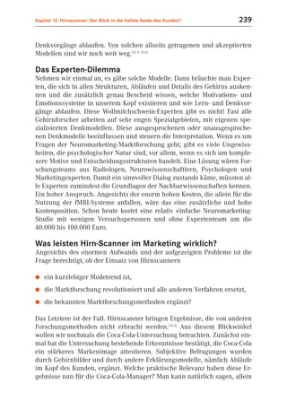 Kapitel 12: Hirnscanner: Der Blick in die tiefste Seele des Kunden?   239


Denkvorgänge ablaufen. Von solchen allseits getragenen und akzeptierten
Modellen sind wir noch weit weg.(12.3; 12.6)

Das Experten-Dilemma
Nehmen wir einmal an, es gäbe solche Modelle. Dann bräuchte man Exper-
ten, die sich in allen Strukturen, Abläufen und Details des Gehirns ausken-
nen und die zusätzlich genau Bescheid wissen, welche Motivations- und
Emotionssysteme in unserem Kopf existieren und wie Lern- und Denkvor-
gänge ablaufen. Diese Wollmilchschwein-Experten gibt es nicht! Fast alle
Gehirnforscher arbeiten auf sehr engen Spezialgebieten, mit eigenen spe-
zialisierten Denkmodellen. Diese ausgesprochenen oder unausgesproche-
nen Denkmodelle beeinflussen und steuern die Interpretation. Wenn es um
Fragen der Neuromarketing-Marktforschung geht, gibt es viele Ungewiss-
heiten, die psychologischer Natur sind, vor allem, wenn es sich um komple-
xere Motive und Entscheidungsstrukturen handelt. Eine Lösung wären For-
schungsteams aus Radiologen, Neurowissenschaftlern, Psychologen und
Marketingexperten. Damit ein sinnvoller Dialog zustande käme, müssten al-
le Experten zumindest die Grundlagen der Nachbarwissenschaften kennen.
Ein hoher Anspruch. Angesichts der enorm hohen Kosten, die allein für die
Nutzung der fMRI-Systeme anfallen, wäre das eine zusätzliche und hohe
Kostenposition. Schon heute kostet eine relativ einfache Neuromarketing-
Studie mit wenigen Versuchspersonen und ohne Expertenteam um die
40.000 bis 100.000 Euro.

Was leisten Hirn-Scanner im Marketing wirklich?
Angesichts des enormen Aufwands und der aufgezeigten Probleme ist die
Frage berechtigt, ob der Einsatz von Hirnscannern

●   ein kurzlebiger Modetrend ist,
●   die Marktforschung revolutioniert und alle anderen Verfahren ersetzt,
●   die bekannten Marktforschungsmethoden ergänzt?

Das Letztere ist der Fall. Hirnscanner bringen Ergebnisse, die von anderen
Forschungsmethoden nicht erbracht werden.(12.5) Aus diesem Blickwinkel
wollen wir nochmals die Coca-Cola-Untersuchung betrachten. Zunächst ein-
mal hat die Untersuchung bestehende Erkenntnisse bestätigt, die Coca-Cola
ein stärkeres Markenimage attestieren. Subjektive Befragungen wurden
durch Gehirnbilder und durch andere Erklärungsmodelle, nämlich Abläufe
im Kopf des Kunden, ergänzt. Welche praktische Relevanz haben diese Er-
gebnisse nun für die Coca-Cola-Manager? Man kann natürlich sagen, allein
 