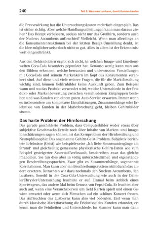 240                                    Teil 3: Was man tun kann, damit Kunden kaufen



die Pressewirkung hat die Untersuchungskosten mehrfach eingespielt. Das
ist sicher richtig. Aber welche Handlungsableitungen kann man daraus zie-
hen? Das Rezept verbessern, sodass nicht nur das Großhirn, sondern auch
der Nucleus Accumbens aufleuchtet? Vielleicht. Wenn man allerdings an
die Konsumentenreaktionen bei der letzten Rezept-Umstellung denkt, ist
die Idee möglicherweise doch nicht so gut. Alles in allem ist der Erkenntnis-
wert eingeschränkt.

Aus den Gehirnbildern ergibt sich nicht, in welchen Image- und Emotions-
welten Coca-Cola besonders gepunktet hat. Genauso wenig kann man aus
den Bildern erkennen, welche bewussten und unbewussten Vorstellungen
mit Coca-Cola und seinem Markenkern im Kopf des Konsumenten veran-
kert sind. Auf diese und viele weitere Fragen, die für die Marktforschung
wichtig sind, können Gehirnbilder keine Auskunft geben. Zum Beispiel
wann und wo das Produkt verwendet wird, welche Unterschiede in der Pro-
dukt- oder Markenbewertung zwischen verschiedenen Zielgruppen beste-
hen und was Kunden von einem guten Auto-Service erwarten. Immer wenn
es insbesondere um komplexere Einschätzungen, Zusammenhänge oder Er-
lebnisse von Kunden in der Marktforschung geht, bleiben Gehirnbilder
stumm.

Das harte Problem der Hirnforschung
Das gerade geschilderte Problem, dass Computerbilder weder etwas über
subjektive Geschmacks-Urteile noch über Inhalte von Marken- und Image-
Einschätzungen sagen können, ist das Kernproblem der Hirnforschung und
Neurophilosophie: Das sogenannte Gehirn-Geist-Problem. Subjektiv berich-
tete Erlebnisse (Geist) wie beispielsweise „Ich liebe Sonnenuntergänge am
Strand“ und gleichzeitig gemessene physikalische Gehirn-Daten wie zum
Beispiel gesteigerter Sauerstoffverbrauch, beschreiben zwar das gleiche
Phänomen. Sie tun dies aber in völlig unterschiedlichen und eigenständi-
gen Beschreibungssprachen. Zwar gibt es Zusammenhänge, sogenannte
Korrelationen. Man kann aber ein Beschreibungssystem nicht durch das an-
dere ersetzen. Betrachten wir dazu nochmals den Nucleus Accumbens, den
Lustkern. Sowohl in der Coca-Cola-Untersuchung wie auch in der Daim-
lerChrysler-Untersuchung leuchtete er auf. Einmal beim Anblick eines
Sportwagens, das andere Mal beim Genuss von Pepsi-Cola. Er leuchtet aber
auch auf, wenn eine Versuchsperson um Geld Karten spielt und einen Ge-
winn erwartet oder wenn sich Menschen auf ein schönes Konzert freuen.
Das Aufleuchten des Lustkerns kann also viel bedeuten. Erst wenn man
durch klassische Marktforschung die Erlebnisse des Kunden erkundet, er-
kennt man die Feinheiten und Unterschiede. Im Scanner kann man dann
 