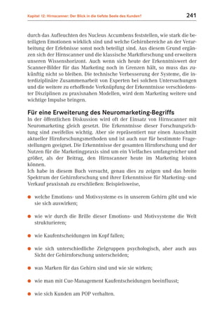 Kapitel 12: Hirnscanner: Der Blick in die tiefste Seele des Kunden?   241


durch das Aufleuchten des Nucleus Accumbens feststellen, wie stark die be-
teiligten Emotionen wirklich sind und welche Gehirnbereiche an der Verar-
beitung der Erlebnisse sonst noch beteiligt sind. Aus diesem Grund ergän-
zen sich der Hirnscanner und die klassische Marktforschung und erweitern
unseren Wissenshorizont. Auch wenn sich heute der Erkenntniswert der
Scanner-Bilder für das Marketing noch in Grenzen hält, so muss das zu-
künftig nicht so bleiben. Die technische Verbesserung der Systeme, die in-
terdiziplinäre Zusammenarbeit von Experten bei solchen Untersuchungen
und die weitere zu erhoffende Verknüpfung der Erkenntnisse verschiedens-
ter Disziplinen zu praxisnahen Modellen, wird dem Marketing weitere und
wichtige Impulse bringen.

Für eine Erweiterung des Neuromarketing-Begriffs
In der öffentlichen Diskussion wird oft der Einsatz von Hirnscanner mit
Neuromarketing gleich gesetzt. Die Erkenntnisse dieser Forschungsrich-
tung sind zweifellos wichtig. Aber sie repräsentiert nur einen Ausschnitt
aktueller Hirnforschungsmethoden und ist auch nur für bestimmte Frage-
stellungen geeignet. Die Erkenntnisse der gesamten Hirnforschung und der
Nutzen für die Marketingpraxis sind um ein Vielfaches umfangreicher und
größer, als der Beitrag, den Hirnscanner heute im Marketing leisten
können.
Ich habe in diesem Buch versucht, genau dies zu zeigen und das breite
Spektrum der Gehirnforschung und ihrer Erkenntnisse für Marketing- und
Verkauf praxisnah zu erschließen: Beispielsweise,

●   welche Emotions- und Motivsysteme es in unserem Gehirn gibt und wie
    sie sich auswirken;

●   wie wir durch die Brille dieser Emotions- und Motivsysteme die Welt
    strukturieren;

●   wie Kaufentscheidungen im Kopf fallen;

●   wie sich unterschiedliche Zielgruppen psychologisch, aber auch aus
    Sicht der Gehirnforschung unterscheiden;

●   was Marken für das Gehirn sind und wie sie wirken;

●   wie man mit Cue-Management Kaufentscheidungen beeinflusst;

●   wie sich Kunden am POP verhalten.
 
