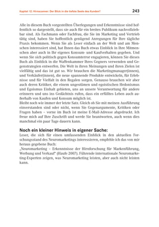 Kapitel 12: Hirnscanner: Der Blick in die tiefste Seele des Kunden?     243


Alle in diesem Buch vorgestellten Überlegungen und Erkenntnisse sind hof-
fentlich so dargestellt, dass sie auch für ein breites Publikum nachvollzieh-
bar sind. Als Fachmann oder Fachfrau, die Sie im Marketing und Vertrieb
tätig sind, haben Sie hoffentlich genügend Anregungen für Ihre tägliche
Praxis bekommen. Wenn Sie als Leser einfach an der Welt und am Men-
schen interessiert sind, hat Ihnen das Buch etwas Einblick in Ihre Mitmen-
schen aber auch in Ihr eigenes Konsum- und Kaufverhalten gegeben. Und
wenn Sie sich politisch gegen Konsumterror engagieren, können Sie dieses
Buch als Einblick in die Waffenkammer Ihres Gegners verwenden und Ge-
genstrategien entwerfen. Die Welt in ihren Meinungen und ihren Zielen ist
vielfältig und das ist gut so. Wir brauchen die Marketingmanager(innen),
und Verkäufer(innen), die neue spannende Produkte entwickeln, für Erleb-
nisse und für Vielfalt in den Regalen sorgen. Genauso brauchen wir aber
auch deren Kritiker, die einem ungestümen und egoistischen Hedonismus
und Egoismus Einhalt gebieten, uns an unsere Verantwortung für andere
erinnern und uns ins Gedächtnis rufen, dass ein erfülltes Leben auch au-
ßerhalb von Kaufen und Konsum möglich ist.
Bleibt noch wie immer der letzte Satz. Gleich ob Sie mit meinen Ausführung
einverstanden sind oder nicht, wenn Sie Gegenargumente, Kritiken oder
Fragen haben – vorne im Buch ist meine E-Mail-Adresse abgedruckt. Ich
freue mich auf Ihre Zuschrift und werde Sie beantworten, auch wenn dies
manchmal ein paar Tage dauern kann.

Noch ein kleiner Hinweis in eigener Sache:
Leser, die sich für einen umfassenden Einblick in den aktuellen For-
schungsstand des Neuromarketings interessieren, empfehle ich das von mir
heraus gegebene Buch:
„Neuromarketing – Erkenntnisse der Hirnforschung für Markenführung,
Werbung und Verkauf“ (Haufe 2007). Führende internationale Neuromarke-
ting-Experten zeigen, was Neuromarketing leisten, aber auch nicht leisten
kann.
 