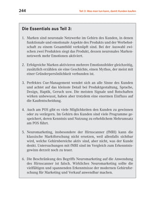 244                                  Teil 3: Was man tun kann, damit Kunden kaufen




 Die Essentials aus Teil 3:
 1. Marken sind neuronale Netzwerke im Gehirn des Kunden, in denen
    funktionale und emotionale Aspekte des Produkts und der Werbebot-
    schaft zu einem Gesamtbild verknüpft sind. Bei der Auswahl zwi-
    schen zwei Produkten siegt das Produkt, dessen neuronales Marken-
    netzwerk mehr Emotionen aktiviert.

 2. Erfolgreiche Marken aktivieren mehrere Emotionsfelder gleichzeitig,
    zusätzlich erzählen sie eine Geschichte, einen Mythos, der meist mit
    einer Gründerpersönlichkeit verbunden ist.

 3. Perfektes Cue-Management wendet sich an alle Sinne des Kunden
    und achtet auf das kleinste Detail bei Produktgestaltung, Sprache,
    Design, Haptik, Geruch usw. Die meisten Signale und Botschaften
    wirken unbewusst, haben aber trotzdem eine enormen Einfluss auf
    die Kaufentscheidung.

 4. Auch am POS gibt es viele Möglichkeiten den Kunden zu gewinnen
    oder zu verärgern. Im Gehirn des Kunden sind viele Programme ge-
    speichert, deren Kenntnis und Nutzung zu erheblichem Mehrumsatz
    am POS führt.

 5. Neuromarketing, insbesondere der Hirnscanner (fMRI) kann die
    klassische Marktforschung nicht ersetzen, weil allenfalls sichtbar
    wird, welche Gehirnbereiche aktiv sind, aber nicht, was der Kunde
    denkt. Untersuchungen mit fMRI sind im Vergleich zum Erkenntnis-
    gewinn derzeit noch zu teuer.

 6. Die Beschränkung des Begriffs Neuromarketing auf die Anwendung
    des Hirnscanner ist falsch. Wirkliches Neuromarketing sollte die
    vielfältigen und spannenden Erkenntnisse der modernen Gehirnfor-
    schung für Marketing und Verkauf anwendbar machen.
 