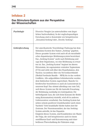 246                                                             Infoboxen




Infobox 2
Das Stimulanz-System aus der Perspektive
der Wissenschaften

 Psychologie       Diversive Neugier (zu unterscheiden vom ängst-
                   lichen Suchverhalten). In der englischsprachigen
                   Forschung sind es Konstrukte wie beispielsweise
                   „Sensation-Seeking“oder „Novelty Seeking“.


 Gehirnforschung   Der amerikanische Neurobiologe Panksepp hat dem
                   Stimulanz-System den Namen „Seeking“ gegeben.
                   Dieses gesamte System wird auch oft als mesolimbi-
                   sches dopaminerges Belohnungssystem bezeichnet.
                   Das „Seeking-System“ sucht nach Belohnung und
                   sagt dem Organismus, wo eine Belohnung zu erwar-
                   ten ist. Das „Seeking-System“ beginnt im oberen
                   Hirnstamm, im sogenannten ventralen Tegmentum
                   (VTA) und zieht sich über den Hypothalamus, den
                   Nucleus Accumbens über ein Nervenfaserbündel
                   (Medial Forebrain Bundle – MFB) bis in das vordere
                   Großhirn. Alle aufgezählten Gehirnbereiche werden
                   dem limbischen System zugerechnet. Manche Ge-
                   hirnforscher bezeichnen es auch als Lustzentrum in
                   unserem Kopf. Das stimmt allerdings nur zum Teil,
                   weil dieses System nur für die lustvolle Erwartung
                   der Belohnung zuständig ist (Antizipation). Die
                   befriedigende Lust, die sich beim Konsum der Beloh-
                   nung (Konsumation) einstellt, wird oft in anderen
                   Gehirnzentren verarbeitet. Das Seeking-System hat
                   neben seinem positiven Grundcharakter auch einen
                   Nachteil: Viele krankhafte Süchte haben dort ihr
                   Zentrum. Der Neurotransmitter, der das Seeking-
                   System antreibt, ist das Dopamin.
                   Entgleist dieses System, sind Krankheiten wie Manie
                   die Folge, die sich beispielsweise auch in einem
                   unstillbaren Kauf- und Konsumzwang und einer
                   heillosen Überschuldung der Patienten zeigt.
 