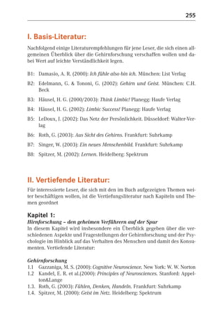 255


I. Basis-Literatur:
Nachfolgend einige Literaturempfehlungen für jene Leser, die sich einen all-
gemeinen Überblick über die Gehirnforschung verschaffen wollen und da-
bei Wert auf leichte Verständlichkeit legen.

B1: Damasio, A. R. (2000): Ich fühle also bin ich. München: List Verlag
B2: Edelmann, G. & Tononi, G. (2002): Gehirn und Geist. München: C.H.
    Beck
B3: Häusel, H. G. (2000/2003): Think Limbic! Planegg: Haufe Verlag
B4: Häusel, H. G. (2002): Limbic Success! Planegg: Haufe Verlag
B5: LeDoux, J. (2002): Das Netz der Persönlichkeit. Düsseldorf: Walter-Ver-
    lag
B6: Roth, G. (2003): Aus Sicht des Gehirns. Frankfurt: Suhrkamp
B7: Singer, W. (2003): Ein neues Menschenbild. Frankfurt: Suhrkamp
B8: Spitzer, M. (2002): Lernen. Heidelberg: Spektrum



II. Vertiefende Literatur:
Für interessierte Leser, die sich mit den im Buch aufgezeigten Themen wei-
ter beschäftigen wollen, ist die Vertiefungsliteratur nach Kapiteln und The-
men geordnet

Kapitel 1:
Hirnforschung – den geheimen Verführern auf der Spur
In diesem Kapitel wird insbesondere ein Überblick gegeben über die ver-
schiedenen Aspekte und Fragestellungen der Gehirnforschung und der Psy-
chologie im Hinblick auf das Verhalten des Menschen und damit des Konsu-
menten. Vertiefende Literatur:

Gehirnforschung
1.1 Gazzaniga, M. S. (2000): Cognitive Neuroscience. New York: W. W. Norton
1.2 Kandel, E. R. et al.(2000): Principles of Neurosciences. Stanford: Appel-
     ton&Lange
1.3. Roth, G. (2003): Fühlen, Denken, Handeln. Frankfurt: Suhrkamp
1.4. Spitzer, M. (2000): Geist im Netz. Heidelberg: Spektrum
 