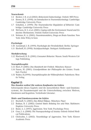256                                                                     Literatur



Neurochemie
1.5 Becker, J. B. et al (2002): Behavioral Endocrinology. Oxford: MIT-Press
1.6 Brown, R. E. (1994): An Introduction to Neuroendocrinology. Cambridge:
     Cambridge University Press
1.7 Schulkin, J. (1999): The Neuroendocrine Regulation of Behavior. Cam-
     bridge: Cambridge University Press
1.8 McEwen, B. S. et al. (2001): Coping with the Environment Neural and En-
     docrine Mechanisms. Oxford: Oxford University Press
1.9. Webster, R. A. (2001): Neurotransmitters, Drugs an Brain Function. New
     York: John Wiley & Sons

Psychologie
1.10 Asendorpf, J. B. (1999): Psychologie der Persönlichkeit. Berlin: Springer
1.11 Bierhoff, H. (1998): Sozialpsychologie. Stuttgart: Kohlhammer

Marktforschung
1.12 Blackwell, R. D. (2001): Consumer Behavior. Mason: South Western Col-
     lege Publishing

Neurophilosophie
1.13 Bieri, P. (2001): Das Handwerk der Freiheit. München: Hanser
1.14 Pauen, M. (2001): Grundprobleme der Philosophie des Geistes. Frank-
     furt: Fischer
1.15 Walter, H.(1999): Neurophilosophie der Willensfreiheit. Paderborn: Men-
     tis Verlag

Kapitel 2:
Was Kunden wollen! Die wahren Kaufmotive im Gehirn
Schwerpunkt dieses Kapitels sind die menschlichen Motiv- und Emotions-
systeme, ihr Zusammenspiel und die Unterscheidung zwischen Motiven,
Emotionen und Kognition. Vertiefende Literatur:

Motiv- und Emotionssysteme im Gehirn
2.1 Bischoff, N. (2001): Das Rätsel Ödipus. München: Piper
2.2 Bodnar, R. J. (2002): Central States Relating Sex and Pain. Baltimore:
    Hopkins University Press
2.3 Bond, A. J. (1997): Aggression. New York: Psychology Press
2.4 Gray, J. A. (2000): The Neuropsychology of Anxiety. Oxford: Oxford Medi-
    cal Publications
2.5 Glicksohn, J. (2002): Neurobiology of Aggression. New York: Kluwer
    Academic Press
 