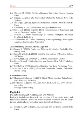 Literatur                                                              257


2.6 Mattson, M. (2003): The Neurobiology of Aggression. Ottawa: Humana
     Press
2.7 Numan, M. (2003): The Neurobiology of Parental Behavior. New York:
     Springer
2.8 Panksepp, J. (1998): Affective Neuroscience. Oxford: Oxford University
     Press
2.9 Rheinberg, F. (1997): Motivation. Stuttgart: Kohlhammer
2.10 Stein, D. J. (2003): Cognitive-Affective Neuroscience of Depression and
     Anxiety Disorders. London: Dunitz
2.11 Volavka, J. (2002): Neurobiology of Violence. Arlington: American
     Psychiatric Publishing
2.12 Zuckermann, M. (2000): Vulnerabilty to Psychopathology. Washington:
     American Psychological Association

Zusammenhang Emotion, Motive Kognition
2.13 Forgas, J. P.(2000): Feeling and Thinking. Cambridge: Cambridge Uni-
     versity Press
2.14 Lane, R. & Nadel, L. (2000): Cognitive Neuroscience of Emotion. Oxford:
     MIT-Press
2.15 Lewis, M.(2000): Handbook of Emotions. Greensboro: Guilford
2.16 Power, M. et al. (2003): Cognition and Emotion. New York: Psychology
     Press
2.17 Smith, C. A. (2000): Cognition & Emotion. New York: Psychology Press
2.18 Stephan A. et al. (2003): Natur und Theorie der Emotion. Paderborn:
     Mentis Verlag

Kulturunterschiede
2.19 Holzmann-Seelmann, H. (2004): Global Player brauchen Kulturkompe-
     tenz. Nürnberg: BW-Verlag
2.20 Seelmann, H. (2007): The Asian Brain. In: Häusel, H.G (2007): Neuro-
     marketing.
     Planegg: Haufe Verlag

Kapitel 3:
Die unbewusste Logik von Produkten und Märkten
In diesem Kapitel wird dargestellt, wie man durch Kenntnis der Motiv- und
Emotionssysteme im Gehirn, die Attraktivität von Produkten und die Struk-
tur von Märkten besser verstehen kann. Vertiefende Literatur:

3.1 Nehlig; A. (2004): Coffee, Tea, Chocolate and the Brain. London: CRC
    Press
 