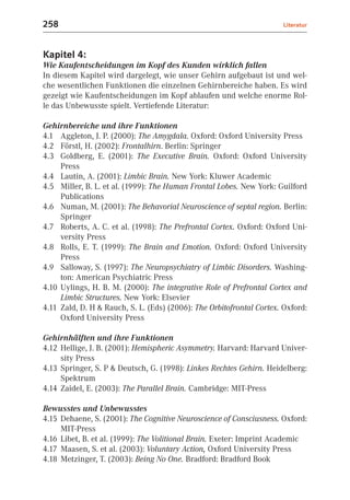 258                                                                    Literatur



Kapitel 4:
Wie Kaufentscheidungen im Kopf des Kunden wirklich fallen
In diesem Kapitel wird dargelegt, wie unser Gehirn aufgebaut ist und wel-
che wesentlichen Funktionen die einzelnen Gehirnbereiche haben. Es wird
gezeigt wie Kaufentscheidungen im Kopf ablaufen und welche enorme Rol-
le das Unbewusste spielt. Vertiefende Literatur:

Gehirnbereiche und ihre Funktionen
4.1 Aggleton, J. P. (2000): The Amygdala. Oxford: Oxford University Press
4.2 Förstl, H. (2002): Frontalhirn. Berlin: Springer
4.3 Goldberg, E. (2001): The Executive Brain. Oxford: Oxford University
     Press
4.4 Lautin, A. (2001): Limbic Brain. New York: Kluwer Academic
4.5 Miller, B. L. et al. (1999): The Human Frontal Lobes. New York: Guilford
     Publications
4.6 Numan, M. (2001): The Behavorial Neuroscience of septal region. Berlin:
     Springer
4.7 Roberts, A. C. et al. (1998): The Prefrontal Cortex. Oxford: Oxford Uni-
     versity Press
4.8 Rolls, E. T. (1999): The Brain and Emotion. Oxford: Oxford University
     Press
4.9 Salloway, S. (1997): The Neuropsychiatry of Limbic Disorders. Washing-
     ton: American Psychiatric Press
4.10 Uylings, H. B. M. (2000): The integrative Role of Prefrontal Cortex and
     Limbic Structures. New York: Elsevier
4.11 Zald, D. H & Rauch, S. L. (Eds) (2006): The Orbitofrontal Cortex. Oxford:
     Oxford University Press

Gehirnhälften und ihre Funktionen
4.12 Hellige, J. B. (2001): Hemispheric Asymmetry. Harvard: Harvard Univer-
     sity Press
4.13 Springer, S. P & Deutsch, G. (1998): Linkes Rechtes Gehirn. Heidelberg:
     Spektrum
4.14 Zaidel, E. (2003): The Parallel Brain. Cambridge: MIT-Press

Bewusstes und Unbewusstes
4.15 Dehaene, S. (2001): The Cognitive Neuroscience of Consciusness. Oxford:
     MIT-Press
4.16 Libet, B. et al. (1999): The Volitional Brain. Exeter: Imprint Academic
4.17 Maasen, S. et al. (2003): Voluntary Action, Oxford University Press
4.18 Metzinger, T. (2003): Being No One. Bradford: Bradford Book
 
