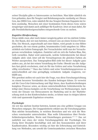 Kapitel 1: Hirnforschung – den geheimen Verführern auf der Spur          25


seiner Disziplin gäbe es Interessantes zu berichten. Man hätte nämlich ein
Gen gefunden, dass für Neugier und Belohnungssuche zuständig sei. Dieses
Gen, das DRD4 Gen, wäre nämlich für das Neugier-Hormon Dopamin im Ge-
hirn zuständig. Menschen mit einer bestimmten Form dieses Gens wären
neugieriger und damit auch anfälliger für Kaufreize. Jetzt sei man dabei, für
alle Persönlichkeitseigenschaften entsprechende Gene zu suchen.

Kognitive Hirnforschung
Etwas müde zwar, aber noch immer neugierig gehen wir ins nächste Gebäu-
de. Der Raum, den wir nun betreten, erinnert uns an einen Science-Fiction-
Film. Ein Mensch, angeschnallt auf einer Bahre, wird gerade in eine Röhre
geschoben, die von einem großen, brummenden Gerät umgeben ist. Offen-
sichtlich ein Gehirn-Tomograph. Der Versuchsleiter stellt nun der Versuchs-
person verschiedene Aufgaben. Zunächst soll sie sich die Farben Blau, Rot,
Gelb vorstellen. Dabei wird untersucht, welche Gehirnbereiche bei dieser
Aufgabe aktiv sind. Jetzt soll die Versuchsperson die gleichen Farben als
Wörter aussprechen. Das Tomographen-Bild sieht bei dieser Aufgabe ganz
anders aus, als bei der reinen Vorstellung der Farbe. Obwohl uns die Aufga-
ben fast gleich erscheinen, sind sie für das Gehirn und seine Verarbeitung
völlig verschieden.(1.1) Dass das Gehirn und seine Verarbeitungsprozesse so
unterschiedlich auf eine geringfügig veränderte Aufgabe reagieren, ver-
blüfft uns.
Wie gewohnt stellen wir auch hier die Frage, was diese Forschungsrichtung
zu einem besseren Verständnis des Kunden beitragen könne. Er verweist
auf die Coca-Cola-Untersuchung und fügt hinzu, dass Kaufentscheidungen
komplexe Prozesse seien, an denen unterschiedlichste Gehirnbereiche be-
teiligt sind. Ebenso komplex sei die Verarbeitung von Werbeanzeigen. Auch
wenn der Einsatz von Hirnscannern im Marketing und in der Marktfor-
schung noch in den Kinderschuhen stecke, so könne man in einigen Jahren
viele und spannende Ergebnisse erwarten.

Psychologie
Als wir das nächste Institut betreten, kommt uns eine größere Gruppe von
Menschen entgegen. Die Gruppenleiterin erklärt uns ihr Forschungsgebiet:
Man möchte herausfinden, in welchen Bereichen und wie sich die Men-
schen voneinander unterscheiden. Man wolle Erkenntnisse über Persön-
lichkeitseigenschaften, Werte und Einstellungen gewinnen.(1.10; 1.11) Das sei
natürlich nur eines der vielen Forschungsgebiete der Psychologie. Ein
Zweig ihrer Disziplin beschäftige sich mit den Konsumenten und ihrer
Kaufmotivation. Besonders wichtig sei hier die Erforschung und Entwick-
lung von Methoden, um sowohl die Gemeinsamkeiten zwischen Menschen
 