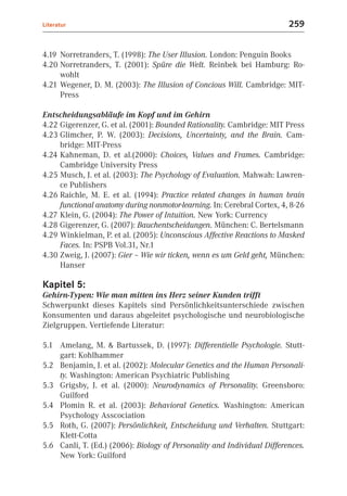 Literatur                                                                259


4.19 Norretranders, T. (1998): The User Illusion. London: Penguin Books
4.20 Norretranders, T. (2001): Spüre die Welt. Reinbek bei Hamburg: Ro-
     wohlt
4.21 Wegener, D. M. (2003): The Illusion of Concious Will. Cambridge: MIT-
     Press

Entscheidungsabläufe im Kopf und im Gehirn
4.22 Gigerenzer, G. et al. (2001): Bounded Rationality. Cambridge: MIT Press
4.23 Glimcher, P. W. (2003): Decisions, Uncertainty, and the Brain. Cam-
     bridge: MIT-Press
4.24 Kahneman, D. et al.(2000): Choices, Values and Frames. Cambridge:
     Cambridge University Press
4.25 Musch, J. et al. (2003): The Psychology of Evaluation. Mahwah: Lawren-
     ce Publishers
4.26 Raichle, M. E. et al. (1994): Practice related changes in human brain
     functional anatomy during nonmotor-learning. In: Cerebral Cortex, 4, 8-26
4.27 Klein, G. (2004): The Power of Intuition. New York: Currency
4.28 Gigerenzer, G. (2007): Bauchentscheidungen. München: C. Bertelsmann
4.29 Winkielman, P. et al. (2005): Unconscious Affective Reactions to Masked
     Faces. In: PSPB Vol.31, Nr.1
4.30 Zweig, J. (2007): Gier – Wie wir ticken, wenn es um Geld geht, München:
     Hanser

Kapitel 5:
Gehirn-Typen: Wie man mitten ins Herz seiner Kunden trifft
Schwerpunkt dieses Kapitels sind Persönlichkeitsunterschiede zwischen
Konsumenten und daraus abgeleitet psychologische und neurobiologische
Zielgruppen. Vertiefende Literatur:

5.1 Amelang, M. & Bartussek, D. (1997): Differentielle Psychologie. Stutt-
    gart: Kohlhammer
5.2 Benjamin, J. et al. (2002): Molecular Genetics and the Human Personali-
    ty. Washington: American Psychiatric Publishing
5.3 Grigsby, J. et al. (2000): Neurodynamics of Personality. Greensboro:
    Guilford
5.4 Plomin R. et al. (2003): Behavioral Genetics. Washington: American
    Psychology Asscociation
5.5 Roth, G. (2007): Persönlichkeit, Entscheidung und Verhalten. Stuttgart:
    Klett-Cotta
5.6 Canli, T. (Ed.) (2006): Biology of Personality and Individual Differences.
    New York: Guilford
 