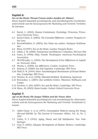 260                                                                   Literatur



Kapitel 6:
Sex on the Brain: Warum Frauen anders kaufen als Männer
Dieses Kapitel behandelt psychologische und neurobiologische Geschlechts-
unterschiede und die Konsequenzen für Marketing und Vertrieb: Vertiefen-
de Literatur:

6.1 Barett, L. (2002): Human Evolutionary Psychology. Princeton: Prince-
     town University Press
6.2 Baron-Cohen, S. (2003): The Essential Difference. London: Penguin/Al-
     lan Lane
6.3 Bischoff-Köhler, D. (2003): Von Natur aus anders. Stuttgart: Kohlham-
     mer
6.4 Blum, D.(1997): Sex on the Brain. London: Penguin Books
6.5 Dabbs, J. M. (2000): Testosterone and Behavior. Columbus: McGraw Hill
6.6. Geary, D. (1998): Male, Female. Washington: American Psychological
     Association
6.7 McGillicuddy, A. (2002): The Development of Sex Differences in Cogniti-
     on. Norwood: Ablex
6.8 Mealey, L. (2000): Sex differences. London: Academic Press
6.9 Kimura, D. (2000): Sex and Cognition. Cambridge: MIT Press
6.10 Pfaff, D. W. (1999): Drive- Neurobiological Mechanisms of Sexual Motiva-
     tion. Cambridge: MIT Press
6.11 Wickler, W. et al. (1998): Männlich-Weiblich. Heidelberg: Spektrum
6.12 Brizendine, L. (2007): Das weibliche Gehirn. München: Hoffmann und
     Campe
6.13 Einstein, G. (Ed.) (2007): Sex and the Brain. Cambridge: MIT Press
6.14 Hines, M. (2005): Brain Gender. Oxford: Oxford University Press

Kapitel 7:
Age on the Brain: Die Jungen Wilden und die Neuen Alten
Dieses Kapitel behandelt psychologische und neurobiologische Altersunter-
schiede und die Konsequenzen für Marketing und Vertrieb: Vertiefende Li-
teratur:

7.1 Abdel Ghany A. et al. (1997): Consumption Patterns among the Young-
    Old and Old-Old. In: The Journal of Consumer Affairs, Vol. 31, No. 1,
    1997
7.2 Cutler, N. E (1992): Aging, Money and Life Satisfaction. New York:
    Springer
7.3 Graf, P. (2002): Lifespan Development of Human Memory. Cambridge:
    MIT Press
 