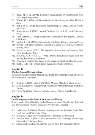 Literatur                                                               261


7.4 Haan, M. et al. (2003): Cognitive Neuroscience of Development. New
     York: Psychology Press
7.5 Häusel, H. G. (2001): Geld und Gut in der Beziehung zum Alter. TU Mün-
     chen
7.6 Hof, P. et al. (2001): Functional Neurobiology of Aging. London: Acade-
     mic Press
7.7 Huttenlocher, P. (2002): Neural Plasticity. Harvard: Harvard University
     Press
7.8 Leon-Carrion, J. (2001): Behavioral Neurology in the Elderly. London:
     CRC-Press
7.9 Morley, J. et al. (2000): Endocrinology of Aging. Totowa: Humana Press
7.10 Powell, D. H. (1994): Profiles in Cognitive Aging. Harvard: Harvard Uni-
     versity Press
7.11 Parker, A. et al. (2002): The Cognitive Neuroscience of Memory. New
     York: Psychology Press
7.12 Ricklefs, R. & Finch, C. (1996): Altern: Evolutionsbiologie und For-
     schung. Heidelberg: Spektrum
7.13 Whalley, L. (2001): The Aging Brain. Portland: Weidenfeld & Nicolson
7.14 Riddle, D. R. (Ed.) (2007): Brain Aging. New York: CRC Press

Kapitel 8:
Marken-Logenplätze im Gehirn
In diesem Kapitel werden Marken aus Sicht der Gehirnforschung beleuch-
tet. Vertiefende Literatur:

8.1 Bischof, N. (1998): Das Kraftfeld der Mythen. München: Piper Verlag
8.2 Esch, F. J. (2004): Strategie und Technik der Markenführung. München:
    Vahlen
8.3 Fuchs, W. (2006): Tausend und eine Macht. Zürich: Orell-Füssli

Kapitel 9:
Cue-Management: Die hohe Schule der Verführung
Schwerpunkt dieses Kapitels ist das Management der Signale und Botschaf-
ten, die von einem Produkt ausgehen. Vertiefende Literatur

9.1 Lieberman, P. (2002): Human Language and our Reptilian Brain. Har-
    vard: Harvard University Press
9.2 Rickheit, G. (2002): Psycholinguistik. Tübingen: Stauffenberg
9.3 Pulvermüller, F. (2002): The Neuroscience of Language. Cambridge:
    Cambridge University Press
9.4 Süddeutsche Zeitung (8.7.2004): Martin Zips: Der Sound des Bieres
 