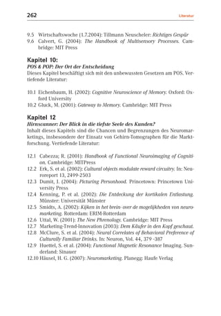 262                                                                     Literatur



9.5 Wirtschaftswoche (1.7.2004): Tillmann Neuscheler: Richtiges Gespür
9.6 Calvert, G. (2004): The Handbook of Multisensory Processes. Cam-
    bridge: MIT Press

Kapitel 10:
POS & POP: Der Ort der Entscheidung
Dieses Kapitel beschäftigt sich mit den unbewussten Gesetzen am POS. Ver-
tiefende Literatur:

10.1 Eichenbaum, H. (2002): Cognitive Neuroscience of Memory. Oxford: Ox-
     ford University
10.2 Gluck, M. (2001): Gateway to Memory. Cambridge: MIT Press

Kapitel 12
Hirnscanner: Der Blick in die tiefste Seele des Kunden?
Inhalt dieses Kapitels sind die Chancen und Begrenzungen des Neuromar-
ketings, insbesondere der Einsatz von Gehirn-Tomographen für die Markt-
forschung. Vertiefende Literatur:

12.1 Cabezza; R. (2001): Handbook of Functional Neuroimaging of Cogniti-
      on. Cambridge: MITPress
12.2 Erk, S. et al. (2002): Cultural objects modulate reward circuitry. In: Neu-
      roreport 13, 2499-2503
12.3 Dumit, J. (2004): Picturing Personhood. Princetown: Princetown Uni-
      versity Press
12.4 Kenning, P. et al. (2002): Die Entdeckung der kortikalen Entlastung.
      Münster: Universität Münster
12.5 Smidts, A. (2002): Kijken in het brein- over de mogelijkheden von neuro-
      marketing. Rotterdam: ERIM-Rotterdam
12.6 Uttal, W. (2001): The New Phrenology. Cambridge: MIT Press
12.7 Marketing-Trend-Innovation (2003): Dem Käufer in den Kopf geschaut.
12.8 McClure, S. et al. (2004): Neural Correlates of Behavioral Preference of
      Culturally Familiar Drinks. In: Neuron, Vol. 44, 379 -387
12.9 Huettel, S. et al. (2004): Functional Magnetic Resonance Imaging. Sun-
      derland: Sinauer
12.10 Häusel, H. G. (2007): Neuromarketing. Planegg: Haufe Verlag
 