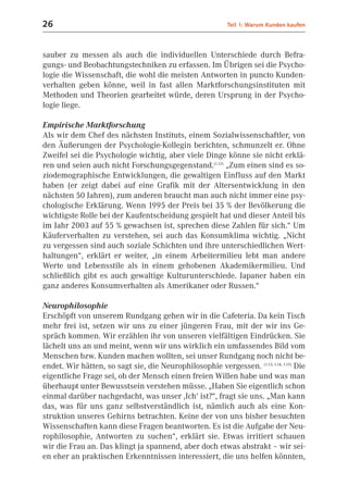 26                                                          Teil 1: Warum Kunden kaufen



sauber zu messen als auch die individuellen Unterschiede durch Befra-
gungs- und Beobachtungstechniken zu erfassen. Im Übrigen sei die Psycho-
logie die Wissenschaft, die wohl die meisten Antworten in puncto Kunden-
verhalten geben könne, weil in fast allen Marktforschungsinstituten mit
Methoden und Theorien gearbeitet würde, deren Ursprung in der Psycho-
logie liege.

Empirische Marktforschung
Als wir dem Chef des nächsten Instituts, einem Sozialwissenschaftler, von
den Äußerungen der Psychologie-Kollegin berichten, schmunzelt er. Ohne
Zweifel sei die Psychologie wichtig, aber viele Dinge könne sie nicht erklä-
ren und seien auch nicht Forschungsgegenstand.(1.12) „Zum einen sind es so-
ziodemographische Entwicklungen, die gewaltigen Einfluss auf den Markt
haben (er zeigt dabei auf eine Grafik mit der Altersentwicklung in den
nächsten 50 Jahren), zum anderen braucht man auch nicht immer eine psy-
chologische Erklärung. Wenn 1995 der Preis bei 35 % der Bevölkerung die
wichtigste Rolle bei der Kaufentscheidung gespielt hat und dieser Anteil bis
im Jahr 2003 auf 55 % gewachsen ist, sprechen diese Zahlen für sich.“ Um
Käuferverhalten zu verstehen, sei auch das Konsumklima wichtig. „Nicht
zu vergessen sind auch soziale Schichten und ihre unterschiedlichen Wert-
haltungen“, erklärt er weiter, „in einem Arbeitermilieu lebt man andere
Werte und Lebensstile als in einem gehobenen Akademikermilieu. Und
schließlich gibt es auch gewaltige Kulturunterschiede. Japaner haben ein
ganz anderes Konsumverhalten als Amerikaner oder Russen.“

Neurophilosophie
Erschöpft von unserem Rundgang gehen wir in die Cafeteria. Da kein Tisch
mehr frei ist, setzen wir uns zu einer jüngeren Frau, mit der wir ins Ge-
spräch kommen. Wir erzählen ihr von unseren vielfältigen Eindrücken. Sie
lächelt uns an und meint, wenn wir uns wirklich ein umfassendes Bild vom
Menschen bzw. Kunden machen wollten, sei unser Rundgang noch nicht be-
endet. Wir hätten, so sagt sie, die Neurophilosophie vergessen. (1.13; 1.14; 1.15) Die
eigentliche Frage sei, ob der Mensch einen freien Willen habe und was man
überhaupt unter Bewusstsein verstehen müsse. „Haben Sie eigentlich schon
einmal darüber nachgedacht, was unser ,Ich‘ ist?“, fragt sie uns. „Man kann
das, was für uns ganz selbstverständlich ist, nämlich auch als eine Kon-
struktion unseres Gehirns betrachten. Keine der von uns bisher besuchten
Wissenschaften kann diese Fragen beantworten. Es ist die Aufgabe der Neu-
rophilosophie, Antworten zu suchen“, erklärt sie. Etwas irritiert schauen
wir die Frau an. Das klingt ja spannend, aber doch etwas abstrakt – wir sei-
en eher an praktischen Erkenntnissen interessiert, die uns helfen könnten,
 