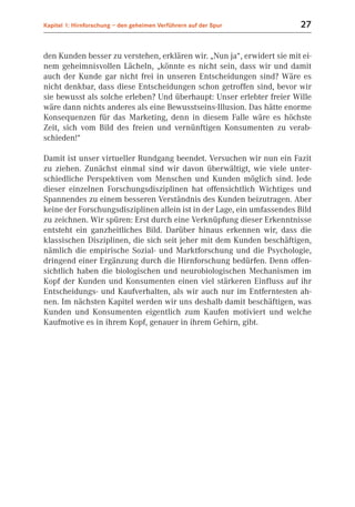 Kapitel 1: Hirnforschung – den geheimen Verführern auf der Spur          27


den Kunden besser zu verstehen, erklären wir. „Nun ja“, erwidert sie mit ei-
nem geheimnisvollen Lächeln, „könnte es nicht sein, dass wir und damit
auch der Kunde gar nicht frei in unseren Entscheidungen sind? Wäre es
nicht denkbar, dass diese Entscheidungen schon getroffen sind, bevor wir
sie bewusst als solche erleben? Und überhaupt: Unser erlebter freier Wille
wäre dann nichts anderes als eine Bewusstseins-Illusion. Das hätte enorme
Konsequenzen für das Marketing, denn in diesem Falle wäre es höchste
Zeit, sich vom Bild des freien und vernünftigen Konsumenten zu verab-
schieden!“

Damit ist unser virtueller Rundgang beendet. Versuchen wir nun ein Fazit
zu ziehen. Zunächst einmal sind wir davon überwältigt, wie viele unter-
schiedliche Perspektiven vom Menschen und Kunden möglich sind. Jede
dieser einzelnen Forschungsdisziplinen hat offensichtlich Wichtiges und
Spannendes zu einem besseren Verständnis des Kunden beizutragen. Aber
keine der Forschungsdisziplinen allein ist in der Lage, ein umfassendes Bild
zu zeichnen. Wir spüren: Erst durch eine Verknüpfung dieser Erkenntnisse
entsteht ein ganzheitliches Bild. Darüber hinaus erkennen wir, dass die
klassischen Disziplinen, die sich seit jeher mit dem Kunden beschäftigen,
nämlich die empirische Sozial- und Marktforschung und die Psychologie,
dringend einer Ergänzung durch die Hirnforschung bedürfen. Denn offen-
sichtlich haben die biologischen und neurobiologischen Mechanismen im
Kopf der Kunden und Konsumenten einen viel stärkeren Einfluss auf ihr
Entscheidungs- und Kaufverhalten, als wir auch nur im Entferntesten ah-
nen. Im nächsten Kapitel werden wir uns deshalb damit beschäftigen, was
Kunden und Konsumenten eigentlich zum Kaufen motiviert und welche
Kaufmotive es in ihrem Kopf, genauer in ihrem Gehirn, gibt.
 