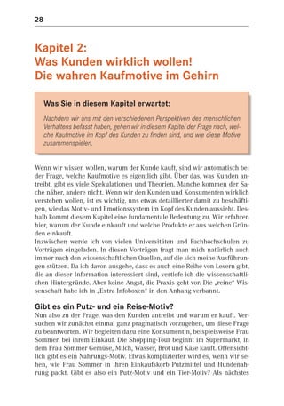 28


Kapitel 2:
Was Kunden wirklich wollen!
Die wahren Kaufmotive im Gehirn

     Was Sie in diesem Kapitel erwartet:
     Nachdem wir uns mit den verschiedenen Perspektiven des menschlichen
     Verhaltens befasst haben, gehen wir in diesem Kapitel der Frage nach, wel-
     che Kaufmotive im Kopf des Kunden zu finden sind, und wie diese Motive
     zusammenspielen.


Wenn wir wissen wollen, warum der Kunde kauft, sind wir automatisch bei
der Frage, welche Kaufmotive es eigentlich gibt. Über das, was Kunden an-
treibt, gibt es viele Spekulationen und Theorien. Manche kommen der Sa-
che näher, andere nicht. Wenn wir den Kunden und Konsumenten wirklich
verstehen wollen, ist es wichtig, uns etwas detaillierter damit zu beschäfti-
gen, wie das Motiv- und Emotionssystem im Kopf des Kunden aussieht. Des-
halb kommt diesem Kapitel eine fundamentale Bedeutung zu. Wir erfahren
hier, warum der Kunde einkauft und welche Produkte er aus welchen Grün-
den einkauft.
Inzwischen werde ich von vielen Universitäten und Fachhochschulen zu
Vorträgen eingeladen. In diesen Vorträgen fragt man mich natürlich auch
immer nach den wissenschaftlichen Quellen, auf die sich meine Ausführun-
gen stützen. Da ich davon ausgehe, dass es auch eine Reihe von Lesern gibt,
die an dieser Information interessiert sind, vertiefe ich die wissenschaftli-
chen Hintergründe. Aber keine Angst, die Praxis geht vor. Die „reine“ Wis-
senschaft habe ich in „Extra-Infoboxen“ in den Anhang verbannt.

Gibt es ein Putz- und ein Reise-Motiv?
Nun also zu der Frage, was den Kunden antreibt und warum er kauft. Ver-
suchen wir zunächst einmal ganz pragmatisch vorzugehen, um diese Frage
zu beantworten. Wir begleiten dazu eine Konsumentin, beispielsweise Frau
Sommer, bei ihrem Einkauf. Die Shopping-Tour beginnt im Supermarkt, in
dem Frau Sommer Gemüse, Milch, Wasser, Brot und Käse kauft. Offensicht-
lich gibt es ein Nahrungs-Motiv. Etwas komplizierter wird es, wenn wir se-
hen, wie Frau Sommer in ihren Einkaufskorb Putzmittel und Hundenah-
rung packt. Gibt es also ein Putz-Motiv und ein Tier-Motiv? Als nächstes
 