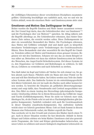 30                                                    Teil 1: Warum Kunden kaufen



die vielfältigen Erkenntnisse dieser verschiedenen Disziplinen zusammen-
geführt. Gleichzeitig beschäftigte uns natürlich auch, was wo und wie im
Gehirn abläuft, wenn die einzelnen Motiv- und Emotionssysteme aktiv sind.

Emotionen und Motive: Das Zwillingspaar im Kopf
Bisher wurden die Begriffe Emotion und Motiv immer zusammen verwen-
det. Der Grund liegt darin, dass die Gehirnforscher eher von Emotionen(2.18)
und die Psychologen eher von Motiven(2.9) sprechen. Im Alltag nähern sich
die Begriffe allerdings an. Die Gehirnforscher erkennen, dass hinter Emo-
tionen Ziele stehen, die erreicht werden sollen. Diese Zielkomponente ist
aber ein wesentlicher Bestandteil des Motivs. Die Psychologen erkennen,
dass Motive mit Gefühlen verknüpft sind und damit auch zu körperlich
messbaren Veränderungen sowie Veränderungen des Gesichtsausdrucks
führen. Diese Bestandteile sind aber wesentlich für den Begriff der Emoti-
on. Trotzdem sollten wir Motive und Emotionen etwas genauer trennen. Be-
ginnen wir mit den Emotionen. Schauen wir uns das an einem Beispiel et-
was näher an. Betrachten wir dazu das stärkste Emotionssystem im Gehirn
des Menschen, das Angst-Furcht-Sicherheitssystem. Ziel dieses Systems ist
es, den Organismus vor Gefahren und Bedrohungen zu schützen. Es hält
ihn an, Gefahren zu vermeiden und nach Sicherheit zu streben.

Was läuft dabei im Kopf und Gehirn ab? Stellen Sie sich einmal vor, Sie ge-
hen abends nach Hause. Plötzlich steht ein Mann mit einer Pistole vor Ih-
nen und will Ihre Brieftasche haben. Im Gehirn werden nun Teile des limbi-
schen Systems aktiv. Das limbische System ist ein entwicklungsgeschicht-
lich älterer Gehirnteil, den wir im Laufe des Buches noch näher kennen ler-
nen werden. Es bewertet die Situation als gefährlich (Bewertungskompo-
nente) und sorgt dafür, dass Noradrenalin und Cortisol ausgeschüttet wer-
den. Dies führt zu einem Anstieg des Herzschlags (physiologische Kompo-
nente). Gleichzeitig erleben Sie in Ihrem Bewusstsein das Gefühl der Angst
und Furcht (Gefühlskomponente). Wenn Sie nicht vor Schreck starr sind,
überlegen Sie, ob die Pistole echt ist und ob es Fluchtmöglichkeiten gibt (ko-
gnitive Komponente). Natürlich verändert sich auch Ihr Gesichtsausdruck
in dieser Situation (Ausdrucks-Komponente). Das zufriedene Lächeln
weicht einer vor Schreck geweiteten Miene. Gott sei Dank kommt in diesem
Moment eine Polizeistreife vorbei, der Räuber ergreift die Flucht.
Nun wechseln wir in den Urwald und ersetzen den Räuber durch einen Ti-
ger. Auch in dieser Situation werden Sie fast identische Abläufe in ihrem
Körper und Gehirn erleben wie beim Räuber. Emotionen sind also generali-
sierte Programme, die Geist und Körper gleichermaßen beherrschen, um
unser Leben zu schützen und unsere biologisch eingebauten Lebensziele zu
 