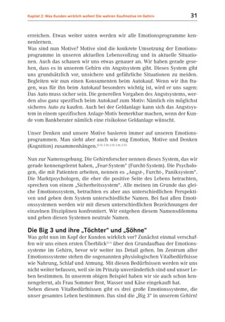 Kapitel 2: Was Kunden wirklich wollen! Die wahren Kaufmotive im Gehirn   31


erreichen. Etwas weiter unten werden wir alle Emotionsprogramme ken-
nenlernen.
Was sind nun Motive? Motive sind die konkrete Umsetzung der Emotions-
programme in unseren aktuellen Lebensvollzug und in aktuelle Situatio-
nen. Auch das schauen wir uns etwas genauer an. Wir haben gerade gese-
hen, dass es in unserem Gehirn ein Angstsystem gibt. Dieses System gibt
uns grundsätzlich vor, unsichere und gefährliche Situationen zu meiden.
Begleiten wir nun einen Konsumenten beim Autokauf. Wenn wir ihn fra-
gen, was für ihn beim Autokauf besonders wichtig ist, wird er uns sagen:
Das Auto muss sicher sein. Die generellen Vorgaben des Angstsystems, wer-
den also ganz spezifisch beim Autokauf zum Motiv: Nämlich ein möglichst
sicheres Auto zu kaufen. Auch bei der Geldanlage kann sich das Angstsys-
tem in einem spezifischen Anlage-Motiv bemerkbar machen, wenn der Kun-
de vom Bankberater nämlich eine risikolose Geldanlage wünscht.

Unser Denken und unsere Motive basieren immer auf unseren Emotions-
programmen. Man sieht aber auch wie eng Emotion, Motive und Denken
(Kognition) zusammenhängen.(2.13; 2.14; 2.15; 2.16; 2.17)

Nun zur Namensgebung. Die Gehirnforscher nennen dieses System, das wir
gerade kennengelernt haben, „Fear-System“ (Furcht-System). Die Psycholo-
gen, die mit Patienten arbeiten, nennen es „Angst-, Furcht-, Paniksystem“.
Die Marktpsychologen, die eher die positive Seite des Lebens betrachten,
sprechen von einem „Sicherheitssystem“. Alle meinen im Grunde das glei-
che Emotionssystem, betrachten es aber aus unterschiedlichen Perspekti-
ven und geben dem System unterschiedliche Namen. Bei fast allen Emoti-
onssystemen werden wir mit diesen unterschiedlichen Bezeichnungen der
einzelnen Disziplinen konfrontiert. Wir entgehen diesem Namensdilemma
und geben diesen Systemen neutrale Namen.

Die Big 3 und ihre „Töchter“ und „Söhne“
Was geht nun im Kopf der Kunden wirklich vor? Zunächst einmal verschaf-
fen wir uns einen ersten Überblick(2.1) über den Grundaufbau der Emotions-
systeme im Gehirn, bevor wir weiter ins Detail gehen. Im Zentrum aller
Emotionssysteme stehen die sogenannten physiologischen Vitalbedürfnisse
wie Nahrung, Schlaf und Atmung. Mit diesen Bedürfnissen werden wir uns
nicht weiter befassen, weil sie im Prinzip unveränderlich sind und unser Le-
ben bestimmen. In unserem obigen Beispiel haben wir sie auch schon ken-
nengelernt, als Frau Sommer Brot, Wasser und Käse eingekauft hat.
Neben diesen Vitalbedürfnissen gibt es drei große Emotionssysteme, die
unser gesamtes Leben bestimmen. Das sind die „Big 3“ in unserem Gehirn!
 