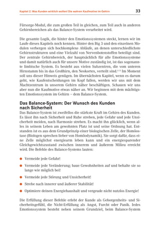 Kapitel 2: Was Kunden wirklich wollen! Die wahren Kaufmotive im Gehirn   33


Fürsorge-Modul, die zum großen Teil in gleichen, zum Teil auch in anderen
Gehirnbereichen als das Balance-System verarbeitet wird.

Die gesamte Logik, die hinter den Emotionssystemen steckt, lernen wir im
Laufe dieses Kapitels noch kennen. Hinter den Big 3 und den einzelnen Mo-
dulen verbergen sich hochkomplexe Abläufe, an denen unterschiedlichste
Gehirnstrukturen und eine Vielzahl von Nervenbotenstoffen beteiligt sind.
Der zentrale Gehirnbereich, der hauptsächlich für alle Emotionssysteme
und damit natürlich auch für unsere Motive zuständig ist, ist das sogenann-
te limbische System. Es besteht aus vielen Subzentren, die vom unteren
Hirnstamm bis in das Großhirn, den Neokortex, verteilt sind.(1.3) Im Moment
soll uns dieser Hinweis genügen. Im übernächsten Kapitel, wenn es darum
geht, wie Kaufentscheidungen im Kopf fallen, werden wir uns mit dem
Machtzentrum in unserem Gehirn näher beschäftigen. Schauen wir uns
aber nun die Kaufmotive etwas näher an. Wir beginnen mit dem mächtigs-
ten Emotionssystem im Gehirn – dem Balance-System.

Das Balance-System: Der Wunsch des Kunden
nach Sicherheit
Das Balance-System ist zweifellos die stärkste Kraft im Gehirn des Kunden.
Es lässt ihn nach Sicherheit und Ruhe streben, jede Gefahr und jede Unsi-
cherheit meiden, nach Harmonie streben. Es macht ihn glücklich, wenn al-
les in seinem Leben am gewohnten Platz ist und seine Ordnung hat. Ent-
standen ist es aus dem Grundprinzip einer biologischen Zelle, der Homöos-
tase (Biologen sprechen lieber von Homöodynamik). Sie sorgt dafür, dass ei-
ne Zelle möglichst energiearm leben kann und ein energiesparender
Gleichgewichtszustand zwischen innerem und äußerem Milieu erreicht
wird. Die Befehle des Balance-Systems lauten:

●   Vermeide jede Gefahr!
●   Vermeide jede Veränderung; baue Gewohnheiten auf und behalte sie so
    lange wie möglich bei!
●   Vermeide jede Störung und Unsicherheit!
●   Strebe nach innerer und äußerer Stabilität!
●   Optimiere deinen Energiehaushalt und vergeude nicht nutzlos Energie!

Die Erfüllung dieser Befehle erlebt der Kunde als Geborgenheits- und Si-
cherheitsgefühl, die Nicht-Erfüllung als Angst, Furcht oder Panik. Jedes
Emotionssystem besteht neben seinem Grundziel, beim Balance-System
 