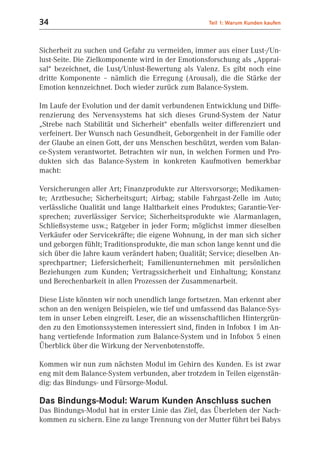 34                                                 Teil 1: Warum Kunden kaufen



Sicherheit zu suchen und Gefahr zu vermeiden, immer aus einer Lust-/Un-
lust-Seite. Die Zielkomponente wird in der Emotionsforschung als „Apprai-
sal“ bezeichnet, die Lust/Unlust-Bewertung als Valenz. Es gibt noch eine
dritte Komponente – nämlich die Erregung (Arousal), die die Stärke der
Emotion kennzeichnet. Doch wieder zurück zum Balance-System.

Im Laufe der Evolution und der damit verbundenen Entwicklung und Diffe-
renzierung des Nervensystems hat sich dieses Grund-System der Natur
„Strebe nach Stabilität und Sicherheit“ ebenfalls weiter differenziert und
verfeinert. Der Wunsch nach Gesundheit, Geborgenheit in der Familie oder
der Glaube an einen Gott, der uns Menschen beschützt, werden vom Balan-
ce-System verantwortet. Betrachten wir nun, in welchen Formen und Pro-
dukten sich das Balance-System in konkreten Kaufmotiven bemerkbar
macht:

Versicherungen aller Art; Finanzprodukte zur Altersvorsorge; Medikamen-
te; Arztbesuche; Sicherheitsgurt; Airbag; stabile Fahrgast-Zelle im Auto;
verlässliche Qualität und lange Haltbarkeit eines Produktes; Garantie-Ver-
sprechen; zuverlässiger Service; Sicherheitsprodukte wie Alarmanlagen,
Schließsysteme usw.; Ratgeber in jeder Form; möglichst immer dieselben
Verkäufer oder Servicekräfte; die eigene Wohnung, in der man sich sicher
und geborgen fühlt; Traditionsprodukte, die man schon lange kennt und die
sich über die Jahre kaum verändert haben; Qualität; Service; dieselben An-
sprechpartner; Liefersicherheit; Familienunternehmen mit persönlichen
Beziehungen zum Kunden; Vertragssicherheit und Einhaltung; Konstanz
und Berechenbarkeit in allen Prozessen der Zusammenarbeit.

Diese Liste könnten wir noch unendlich lange fortsetzen. Man erkennt aber
schon an den wenigen Beispielen, wie tief und umfassend das Balance-Sys-
tem in unser Leben eingreift. Leser, die an wissenschaftlichen Hintergrün-
den zu den Emotionssystemen interessiert sind, finden in Infobox 1 im An-
hang vertiefende Information zum Balance-System und in Infobox 5 einen
Überblick über die Wirkung der Nervenbotenstoffe.

Kommen wir nun zum nächsten Modul im Gehirn des Kunden. Es ist zwar
eng mit dem Balance-System verbunden, aber trotzdem in Teilen eigenstän-
dig: das Bindungs- und Fürsorge-Modul.

Das Bindungs-Modul: Warum Kunden Anschluss suchen
Das Bindungs-Modul hat in erster Linie das Ziel, das Überleben der Nach-
kommen zu sichern. Eine zu lange Trennung von der Mutter führt bei Babys
 