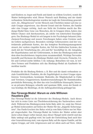 Kapitel 2: Was Kunden wirklich wollen! Die wahren Kaufmotive im Gehirn   35


und Kindern zu Angst und Panik und damit zu wildem Geschrei, womit die
Mutter herbeigerufen wird. Dieser Wunsch nach Bindung und der damit
verbundene Sicherheitsgewinn wurden im Laufe der Entwicklung generali-
siert. Als „Mängelwesen“ ist der Mensch zum Überleben immer auf eine so-
ziale Gruppe angewiesen. Aus diesem Grund sind der Partner, die Familie
oder eine Gruppe wichtig. Auch aus Sicht der Evolution macht das Bin-
dungs-Modul Sinn: Gene von Menschen, die in Gruppen leben, haben eine
höhere Chance sich durchzusetzen, als solche von notorischen Einzelgän-
gern. Das Bindungs-Modul ist seit langem in der Psychologie bekannt (Atta-
chement-Forschung) und neuere Forschungen haben seine Existenz auch
im Gehirn nachgewiesen. Besonders wichtige Gehirnzentren sind der ven-
trolaterale präfrontale Kortex, der das komplexe Beziehungsmanagement
steuert, der vordere cinguläre Kortex, der Teil des limbischen Systems, der
stark mit der Verarbeitung des „Ich und Du“ beschäftigt ist, die Amygdala,
der Hypothalamus und der Gehirnstamm, in dem das Bindungssystem mit
dem oben beschriebenen Angstsystem zusammenläuft. Wichtige Nervenbo-
tenstoffe und Hormone des Bindungs-Moduls sind: Oxytocin, Prolactin, GA-
BA und Cortisol (siehe Infobox 5 im Anhang). Betrachten wir nun, in wel-
chen Formen und Produkten sich das Bindungs-Modul als Kaufmotiv be-
merkbar macht:

Produkte die die Bindung fördern: z. B. Bier und die damit verbundene so-
ziale Gemütlichkeit. Produkte, die die Zugehörigkeit zu einer Gruppe signa-
lisieren: Vereinstrikots; bestimmte Modestile; die Mitgliedschaft in Clubs
und Vereinen; Gruppenreisen; Kundenveranstaltungen für Stammkunden;
persönliche Betreuung, die über das rein Geschäftliche hinausgeht; Interes-
se an privaten Belangen; schnelle und spontane Hilfe, wenn der Kunde et-
was benötigt; die Rückfrage, ob die Auftragsabwicklung geklappt hat.

Das Fürsorge-Modul: Warum es viele Millionen
Haustiere gibt
Das Fürsorge-Modul ist die Schwester des Bindungs-Moduls. Auch dieses
hat sich in erster Linie zur Überlebenssicherung des Nachwuchses entwi-
ckelt. Während das Bindungssystem beim Baby aktiv ist, sorgt das Fürsor-
ge-Modul insbesondere auf Seiten der Mutter für das „doppelte Sicherungs-
netz“. Das Panik-Geschrei des Babys wird ja vom Baby-Gehirn nur bei Man-
gel eingeschaltet. Das Fürsorge-Modul im Gehirn der Mutter achtet aber
meist schon längst vorher darauf, dass dieser Mangel nicht eintritt und das
Baby umhegt und gepflegt wird. Im Laufe der Entwicklung fand auch hier
eine Generalisierung statt, vom eigenen Baby auf die eigene Familie, auf die
eigene Gruppe, auf viele Artgenossen und vor allem auch auf Tiere. Allein
 