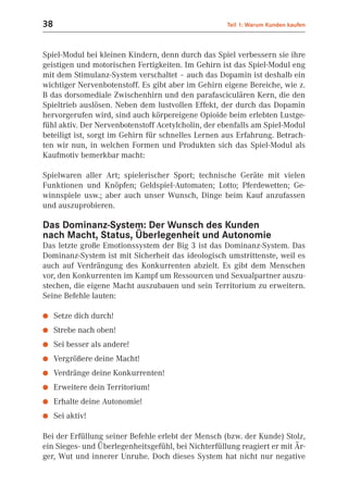 38                                                   Teil 1: Warum Kunden kaufen



Spiel-Modul bei kleinen Kindern, denn durch das Spiel verbessern sie ihre
geistigen und motorischen Fertigkeiten. Im Gehirn ist das Spiel-Modul eng
mit dem Stimulanz-System verschaltet – auch das Dopamin ist deshalb ein
wichtiger Nervenbotenstoff. Es gibt aber im Gehirn eigene Bereiche, wie z.
B das dorsomediale Zwischenhirn und den parafasciculären Kern, die den
Spieltrieb auslösen. Neben dem lustvollen Effekt, der durch das Dopamin
hervorgerufen wird, sind auch körpereigene Opioide beim erlebten Lustge-
fühl aktiv. Der Nervenbotenstoff Acetylcholin, der ebenfalls am Spiel-Modul
beteiligt ist, sorgt im Gehirn für schnelles Lernen aus Erfahrung. Betrach-
ten wir nun, in welchen Formen und Produkten sich das Spiel-Modul als
Kaufmotiv bemerkbar macht:

Spielwaren aller Art; spielerischer Sport; technische Geräte mit vielen
Funktionen und Knöpfen; Geldspiel-Automaten; Lotto; Pferdewetten; Ge-
winnspiele usw.; aber auch unser Wunsch, Dinge beim Kauf anzufassen
und auszuprobieren.

Das Dominanz-System: Der Wunsch des Kunden
nach Macht, Status, Überlegenheit und Autonomie
Das letzte große Emotionssystem der Big 3 ist das Dominanz-System. Das
Dominanz-System ist mit Sicherheit das ideologisch umstrittenste, weil es
auch auf Verdrängung des Konkurrenten abzielt. Es gibt dem Menschen
vor, den Konkurrenten im Kampf um Ressourcen und Sexualpartner auszu-
stechen, die eigene Macht auszubauen und sein Territorium zu erweitern.
Seine Befehle lauten:

●    Setze dich durch!
●    Strebe nach oben!
●    Sei besser als andere!
●    Vergrößere deine Macht!
●    Verdränge deine Konkurrenten!
●    Erweitere dein Territorium!
●    Erhalte deine Autonomie!
●    Sei aktiv!

Bei der Erfüllung seiner Befehle erlebt der Mensch (bzw. der Kunde) Stolz,
ein Sieges- und Überlegenheitsgefühl, bei Nichterfüllung reagiert er mit Är-
ger, Wut und innerer Unruhe. Doch dieses System hat nicht nur negative
 