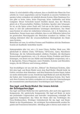 Kapitel 2: Was Kunden wirklich wollen! Die wahren Kaufmotive im Gehirn    39


Seiten. Es wird nämlich völlig verkannt, dass es letztlich der Motor des Fort-
schritts ist. Unser angenehmes und im Vergleich zu unseren Vorfahren be-
quemes Leben verdanken wir nämlich diesem System. Ohne Dominanz-Sys-
tem gäbe es keine Autos, keine Flugzeuge, keine Antibiotika und keine
Computer. Dieser Fortschritt basiert letztlich darauf, dass der Mensch,
gleich ob er Wissenschaftler, Politiker, Techniker, Sportler oder Schauspie-
ler ist, an die Spitze seiner Zunft will. Und um an die Spitze zu kommen,
muss er sich mit außerordentlichen Leistungen durchsetzen. Das Domi-
nanz-System ist schon bei einfachsten Lebewesen, wie z. B. Bakterien, zu
beobachten. Daraus kann man schließen, dass es seit Milliarden Jahren fest
im genetischen Marschgepäck des Menschen verankert ist. Infobox 3 im
Anhang informiert über die wissenschaftlichen Hintergründe des Domi-
nanz-Systems.
Betrachten wir nun, in welchen Formen und Produkten sich das Dominanz-
System als Kaufmotiv bemerkbar macht:

Statusprodukte aller Art, wie z. B. teure Uhren, Parfüm, Mode usw.; Mit-
gliedschaft in elitären Clubs; VIP-Status; VIP-Events; Autos; Maschinen-
Werkzeuge, die die Selbstwirksamkeit erhöhen; Produkte, die überlegene
Kennerschaft signalisieren, wie z. B. erlesene Weine; Produkte und Dienst-
leistungen, von denen wir uns Stärke und Schnelligkeit versprechen, wie z.
B. Sportgeräte, Fitness-Präparate; sowie Produkte, Systeme und Dienstleis-
tungen, die die Effizienz und Leistung erhöhen.

Nun beschäftigen wir uns mit den „Söhnen“ des Dominanz-Systems, näm-
lich dem Jagd- und Beute-Modul sowie dem Rauf-Modul. Obwohl beide im
Gehirn zwischen dem Stimulanz- und dem Dominanz-System liegen, haben
sie nichts miteinander zu tun. Sowohl das Jagd-Modul als auch das Rauf-Mo-
dul haben aber Gemeinsamkeiten mit dem Dominanz-System. Den Nach-
weis ihrer Existenz im Gehirn verdanken wir vor allen den Untersuchungen
des renommierten amerikanischen Neurobiologen Jaak Panksepp.(2.8)

Das Jagd- und Beute-Modul: Der innere Antrieb
der Schnäppchen-Jäger
Das Jagd- und Beute-Modul hat eine spielerische, aber auch eine aggressive
Komponente. Die spielerische Komponente: Die Jagd auf Beute ist meist
mit prickelnder Ungewissheit und lustvoller Anspannung verknüpft. Die
aggressive Komponente: das Töten der Beute oder das Verdrängen des
Fress-Wettbewerbers. Wichtiger Gehirnbereich für das Jagd- und Beute-
Modul ist der Hypothalamus. Als wichtigste Nervenbotenstoffe werden Do-
pamin und Testosteron betrachtet. Allerdings gibt es hierzu noch relativ we-
 