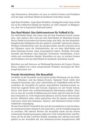 40                                                    Teil 1: Warum Kunden kaufen



nige Erkenntnisse. Betrachten wir nun, in welchen Formen und Produkten
sich das Jagd- und Beute-Modul als Kaufmotiv bemerkbar macht:

Jagd-Sport-Produkte; Angel-Sport-Produkte; Schnäppchen-Jagd (man denke
nur an die erbitterten Kämpfe der Kunden, als Aldi Computer zu Billigprei-
sen, aber nur in begrenzter Stückzahl anbot).

Das Rauf-Modul: Das Gehirnzentrum für Fußball & Co.
Das Rauf-Modul hängt zum einen eng mit dem Dominanz-System zusam-
men, zum anderen aber auch mit dem Spiel-Modul im Stimulanz-System.
Dieses Modul ist besonders bei kleinen Jungs sehr aktiv, die ihre körperlich-
kämpferischen Fähigkeiten für den späteren „Ernstfall“ spielerisch schulen.
Wichtige Gehirnbereiche sind: der parafasciculäre und der posteriore Kern
des Thalamus sowie die Gehirnbereiche, die wir beim Spiel-Modul und
beim Dominanz-System schon kennengelernt haben. Wichtige Nervenbo-
tenstoffe und Hormone sind: Dopamin, Testosteron, Noradrenalin, Acetyl-
cholin und verschiedene Opioide. Betrachten wir nun, in welchen Formen
und Produkten sich das Rauf-Modul als Kaufmotiv bemerkbar macht:

Betreiben von und Interesse an Wettkampf-Sportarten mit Gegner (Tennis,
Boxen, Fußball usw.) sowie entsprechende Produkte; Zuschauen bei Wett-
kampf-Sportarten usw.

Freuds Vermächtnis: Die Sexualität
Zweifellos ist die Sexualität von fast gleich großer Bedeutung wie das Domi-
nanz-, Stimulanz- und das Balance-System. Sigmund Freud würde jetzt
energisch einwenden, dass „fast“ untertrieben sei. Schließlich treibe im We-
sentlichen die Sexualität die ganzen menschlichen Emotionssysteme an.
Freud hat zugleich Recht und Unrecht. Beginnen wir mit Freuds Irrtum.
Dieser wird durch eine evolutionsbiologische Betrachtung sichtbar. Tatsa-
che ist, dass die sexuelle Fortpflanzung erst relativ spät im Laufe der Evolu-
tion entstanden ist. Viele Organismen pflanzen sich bis heute ohne Sexuali-
tät fort. Milliarden Jahre vorher gehorchten aber die damals existierenden
Lebewesen schon dem Dominanz-, Balance- und Stimulanz-System in ihrer
einfachsten Ausprägung.
Wo hat Freud Recht? Tatsächlich hat sich die Sexualität fest in alle bestehen-
den Emotionssysteme integriert und nutzt diese, um ihr Fortpflanzungsziel
zu erreichen. Mit anderen Worten: Die Sexualität wurde auf das bereits
existierende Emotionsprogramm aufgesetzt. Viele Gehirnbereiche und Hor-
mone, die für die Big 3 und ihre Module zuständig sind, arbeiten auch maß-
geblich an der Sexualität mit. Das Dominanz-System beispielsweise hilft
 