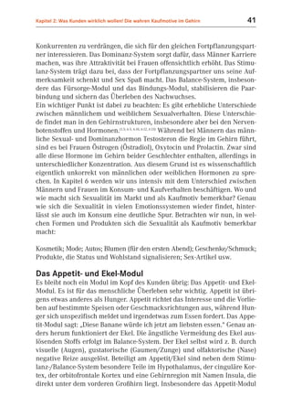 Kapitel 2: Was Kunden wirklich wollen! Die wahren Kaufmotive im Gehirn          41


Konkurrenten zu verdrängen, die sich für den gleichen Fortpflanzungspart-
ner interessieren. Das Dominanz-System sorgt dafür, dass Männer Karriere
machen, was ihre Attraktivität bei Frauen offensichtlich erhöht. Das Stimu-
lanz-System trägt dazu bei, dass der Fortpflanzungspartner uns seine Auf-
merksamkeit schenkt und Sex Spaß macht. Das Balance-System, insbeson-
dere das Fürsorge-Modul und das Bindungs-Modul, stabilisieren die Paar-
bindung und sichern das Überleben des Nachwuchses.
Ein wichtiger Punkt ist dabei zu beachten: Es gibt erhebliche Unterschiede
zwischen männlichem und weiblichem Sexualverhalten. Diese Unterschie-
de findet man in den Gehirnstrukturen, insbesondere aber bei den Nerven-
botenstoffen und Hormonen.(1.5; 6.5, 6.10, 6.12, 6.13) Während bei Männern das männ-
liche Sexual- und Dominanzhormon Testosteron die Regie im Gehirn führt,
sind es bei Frauen Östrogen (Östradiol), Oxytocin und Prolactin. Zwar sind
alle diese Hormone im Gehirn beider Geschlechter enthalten, allerdings in
unterschiedlicher Konzentration. Aus diesem Grund ist es wissenschaftlich
eigentlich unkorrekt von männlichen oder weiblichen Hormonen zu spre-
chen. In Kapitel 6 werden wir uns intensiv mit dem Unterschied zwischen
Männern und Frauen im Konsum- und Kaufverhalten beschäftigen. Wo und
wie macht sich Sexualität im Markt und als Kaufmotiv bemerkbar? Genau
wie sich die Sexualität in vielen Emotionssystemen wieder findet, hinter-
lässt sie auch im Konsum eine deutliche Spur. Betrachten wir nun, in wel-
chen Formen und Produkten sich die Sexualität als Kaufmotiv bemerkbar
macht:

Kosmetik; Mode; Autos; Blumen (für den ersten Abend); Geschenke/Schmuck;
Produkte, die Status und Wohlstand signalisieren; Sex-Artikel usw.

Das Appetit- und Ekel-Modul
Es bleibt noch ein Modul im Kopf des Kunden übrig: Das Appetit- und Ekel-
Modul. Es ist für das menschliche Überleben sehr wichtig. Appetit ist übri-
gens etwas anderes als Hunger. Appetit richtet das Interesse und die Vorlie-
ben auf bestimmte Speisen oder Geschmacksrichtungen aus, während Hun-
ger sich unspezifisch meldet und irgendetwas zum Essen fordert. Das Appe-
tit-Modul sagt: „Diese Banane würde ich jetzt am liebsten essen.“ Genau an-
ders herum funktioniert der Ekel. Die ängstliche Vermeidung des Ekel aus-
lösenden Stoffs erfolgt im Balance-System. Der Ekel selbst wird z. B. durch
visuelle (Augen), gustatorische (Gaumen/Zunge) und olfaktorische (Nase)
negative Reize ausgelöst. Beteiligt am Appetit/Ekel sind neben dem Stimu-
lanz-/Balance-System besondere Teile im Hypothalamus, der cinguläre Kor-
tex, der orbitofrontale Kortex und eine Gehirnregion mit Namen Insula, die
direkt unter dem vorderen Großhirn liegt. Insbesondere das Appetit-Modul
 