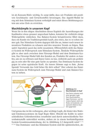 42                                                    Teil 1: Warum Kunden kaufen



ist als Konsum-Motiv wichtig. Es sorgt dafür, dass wir Produkte mit positi-
ven Geschmacks- und Geruchsstoffen bevorzugen. Das Appetit-Modul ist
eng mit dem Stimulanz-System verknüpft und nutzt dieses Belohnungssys-
tem um seine Ziele zu erreichen.

Machtkämpfe in unserem Kopf
Wenn Sie in den obigen Abschnitten dieses Kapitels die Auswirkungen der
Kaufmotive etwas genauer angeschaut haben, konnten Sie vielleicht einige
Widersprüche entdecken. Das Balance-System beispielsweise führt dazu,
dass ein Kunde ein Traditionsprodukt kauft, also eines, das es so schon im-
mer gab. Das Stimulanz-System dagegen hält ihn an, immer nach neuen in-
novativen Produkten zu schauen und den neuesten Trends zu folgen. Man
spürt: Irgendwie passt das nicht zusammen. Offensichtlich steht das Balan-
ce-System im Widerspruch zum Stimulanz-System. Ähnliche Widersprüche
gibt es aber auch zwischen dem Fürsorge-Modul und dem Dominanz-Sys-
tem. Das Fürsorge-Modul hält den Kunden an, Produkte für andere zu kau-
fen, um sie zu erfreuen und ihnen Gutes zu tun, vielleicht auch um großzü-
gig zu sein oder für eine gute Sache zu spenden. Das Dominanz-System da-
gegen ist seine egoistische Kraft. Als innere Stimme sagt es ihm: „Keine
Spende! Verwende das Geld lieber für dich selbst!“ Hier scheint das Domi-
nanz-System im Widerspruch zum Fürsorge-Modul und zum Balance-Sys-
tem zu stehen.




                                                           Abbildung 2.2:
                                                           Machtkämpfe im Kopf
                                                           Das Gehirn arbeitet nach
                                                           einer genialen Logik.
                                                           Dem (kauf)risikofreu-
                                                           digen Dominanz- und Sti-
                                                           mulanz-System steht das
                                                           Risiko vermeidende und
                                                           sparsame Balance-Sys-
                                                           tem gegenüber

Und genau das ist die verborgene, aber wichtige Logik, die hinter den Motiv-
und Emotionssystemen im Kopf Regie führt. Obwohl die Kräfte in unter-
schiedlichen Gehirnbereichen verarbeitet und durch unterschiedliche Ner-
venbotenstoffe unterstützt werden, stehen sie in einem hochintelligenten
System-Gesamtzusammenhang, der in Abbildung 2.2 dargestellt wird.(2.1; 2.4;
4.6; 4.8)
          Das Dominanz- und das Stimulanz-System sind die optimistischen, ak-
 
