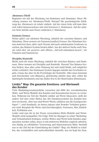44                                                   Teil 1: Warum Kunden kaufen



Abenteuer/Thrill
Beginnen wir mit der Mischung von Dominanz und Stimulanz. Diese Mi-
schung nennen wir Abenteuer/Thrill. Warum? Die psychologische Erklä-
rung des Abenteuers ist relativ einfach. Auf der einen Seite will man über
sich selbst hinauswachsen und sich beweisen (= Dominanz). Auf der ande-
ren Seite möchte man Neues entdecken (= Stimulanz).

Fantasie/Genuss
Weiter geht’s zur nächsten Mischung, nämlich der zwischen Balance und
Stimulanz. Diese nennen wir Fantasie/(sanfter) Genuss. Das Stimulanz-Sys-
tem motiviert dazu, aktiv nach Neuem und nach unbekannten Genüssen zu
suchen, das Balance-System bremst dabei. Aus der aktiven Suche nach Neu-
em wird eher ein passives und offenes „Auf-sich-zukommen-lassen“, ein
Träumen und Fantasieren.

Disziplin/Kontrolle
Bleibt noch die letzte Mischung, nämlich die zwischen Balance und Domi-
nanz. Diese nennen wir Disziplin und Kontrolle. Warum? Das Balance-Sys-
tem fordert, dass alles seine Ordnung hat und stabil bleibt, sich möglichst
nichts verändert. Das Dominanz-System dagegen möchte das Geschehen re-
geln. Genau das aber ist die Psychologie der Kontrolle: Alles muss konstant
und berechenbar sein (Balance), gleichzeitig möchte man aber selbst die
Spielregeln bestimmen und das Ruder fest in der Hand halten (Dominanz).

Limbic® Map: Die gesamte Emotions- und Wertewelt
des Kunden
Viele Marketingverantwortliche versuchen mit Hilfe der verschiedensten
Motiv- und Werte-Modelle den Kunden und Konsumenten besser zu verste-
hen. Während ein Teil der Modelle stärker auf Werte fokussiert, stellt der
andere Teil eher seine Motive dar. Die Emotionssysteme des Kunden ken-
nen wir bereits. Aber was sind Werte? Werte, erklären uns die Sozialpsycho-
logen(1.11), sind Standards, an denen eigenes oder fremdes Verhalten gemes-
sen wird. Beispiele für Werte sind Zuverlässigkeit, Vertrauen, Mut, Ehrlich-
keit, Perfektion usw.
Leider sind nun die in der Praxis verwendeten Motiv-Modelle und Werte-
Modelle nicht kompatibel. Die Folge: Will ein Manager in seiner Marketing-
und Verkaufsarbeit festlegen, welche Motive und Werte beim Kunden ange-
sprochen werden sollen, muss er mit mehreren Modellen zugleich arbeiten,
was häufig zu erheblicher Verwirrung und Inkonsistenzen führt. Deshalb
war es das Ziel bei der Entwicklung der Limbic® Map, ein Modell zu schaf-
fen, das verständlich und nachvollziehbar darstellt, was im Kopf des Kun-
 